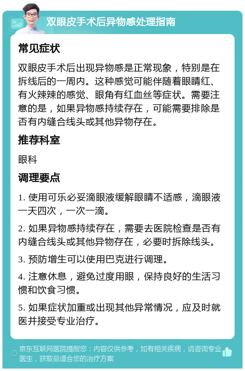 双眼皮手术后异物感处理指南 常见症状 双眼皮手术后出现异物感是正常现象，特别是在拆线后的一周内。这种感觉可能伴随着眼睛红、有火辣辣的感觉、眼角有红血丝等症状。需要注意的是，如果异物感持续存在，可能需要排除是否有内缝合线头或其他异物存在。 推荐科室 眼科 调理要点 1. 使用可乐必妥滴眼液缓解眼睛不适感，滴眼液一天四次，一次一滴。 2. 如果异物感持续存在，需要去医院检查是否有内缝合线头或其他异物存在，必要时拆除线头。 3. 预防增生可以使用巴克进行调理。 4. 注意休息，避免过度用眼，保持良好的生活习惯和饮食习惯。 5. 如果症状加重或出现其他异常情况，应及时就医并接受专业治疗。