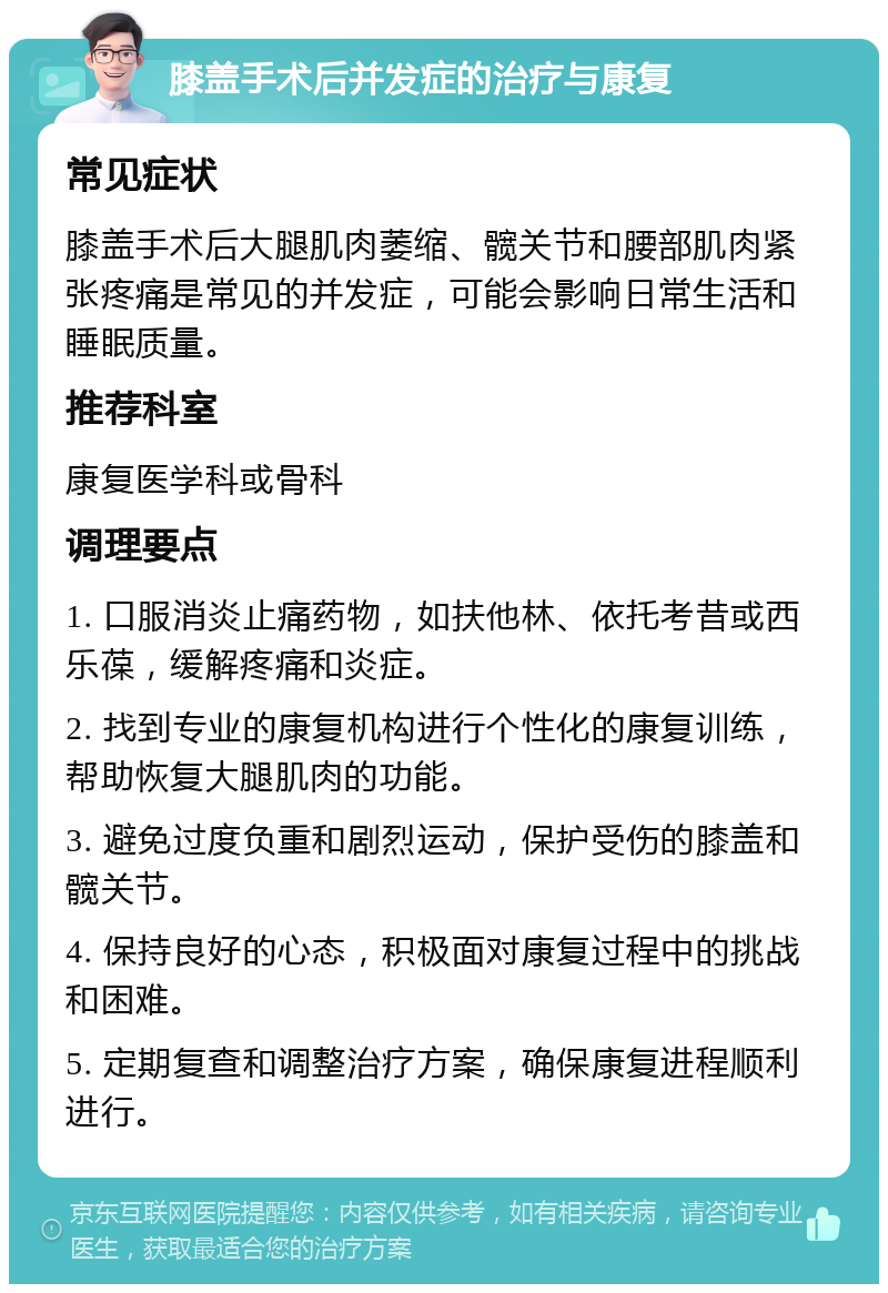 膝盖手术后并发症的治疗与康复 常见症状 膝盖手术后大腿肌肉萎缩、髋关节和腰部肌肉紧张疼痛是常见的并发症，可能会影响日常生活和睡眠质量。 推荐科室 康复医学科或骨科 调理要点 1. 口服消炎止痛药物，如扶他林、依托考昔或西乐葆，缓解疼痛和炎症。 2. 找到专业的康复机构进行个性化的康复训练，帮助恢复大腿肌肉的功能。 3. 避免过度负重和剧烈运动，保护受伤的膝盖和髋关节。 4. 保持良好的心态，积极面对康复过程中的挑战和困难。 5. 定期复查和调整治疗方案，确保康复进程顺利进行。