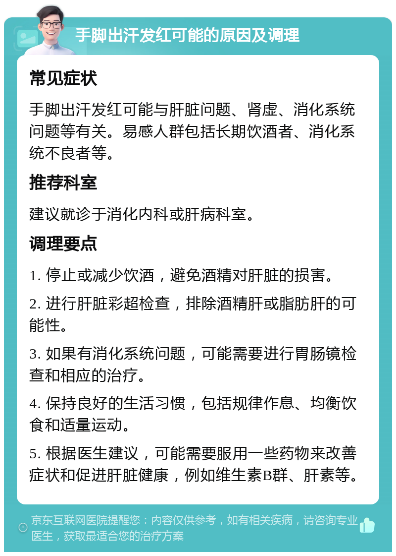 手脚出汗发红可能的原因及调理 常见症状 手脚出汗发红可能与肝脏问题、肾虚、消化系统问题等有关。易感人群包括长期饮酒者、消化系统不良者等。 推荐科室 建议就诊于消化内科或肝病科室。 调理要点 1. 停止或减少饮酒，避免酒精对肝脏的损害。 2. 进行肝脏彩超检查，排除酒精肝或脂肪肝的可能性。 3. 如果有消化系统问题，可能需要进行胃肠镜检查和相应的治疗。 4. 保持良好的生活习惯，包括规律作息、均衡饮食和适量运动。 5. 根据医生建议，可能需要服用一些药物来改善症状和促进肝脏健康，例如维生素B群、肝素等。