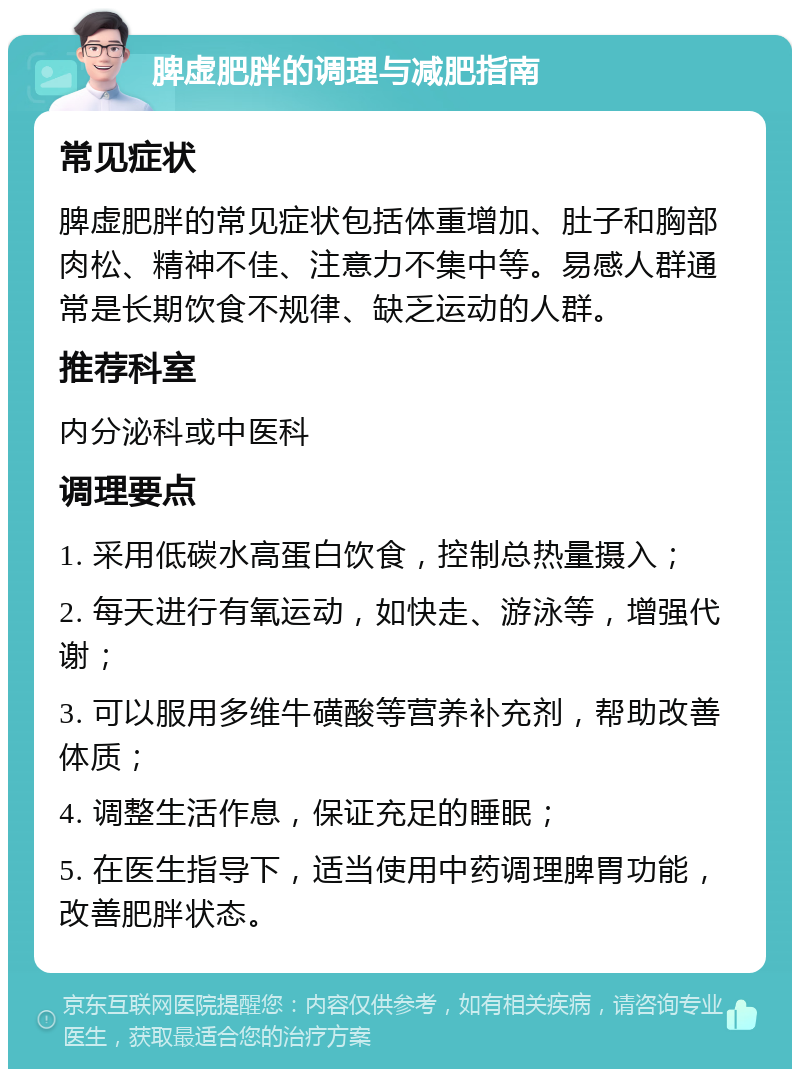 脾虚肥胖的调理与减肥指南 常见症状 脾虚肥胖的常见症状包括体重增加、肚子和胸部肉松、精神不佳、注意力不集中等。易感人群通常是长期饮食不规律、缺乏运动的人群。 推荐科室 内分泌科或中医科 调理要点 1. 采用低碳水高蛋白饮食，控制总热量摄入； 2. 每天进行有氧运动，如快走、游泳等，增强代谢； 3. 可以服用多维牛磺酸等营养补充剂，帮助改善体质； 4. 调整生活作息，保证充足的睡眠； 5. 在医生指导下，适当使用中药调理脾胃功能，改善肥胖状态。