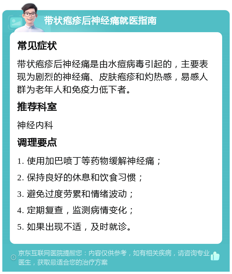 带状疱疹后神经痛就医指南 常见症状 带状疱疹后神经痛是由水痘病毒引起的，主要表现为剧烈的神经痛、皮肤疱疹和灼热感，易感人群为老年人和免疫力低下者。 推荐科室 神经内科 调理要点 1. 使用加巴喷丁等药物缓解神经痛； 2. 保持良好的休息和饮食习惯； 3. 避免过度劳累和情绪波动； 4. 定期复查，监测病情变化； 5. 如果出现不适，及时就诊。