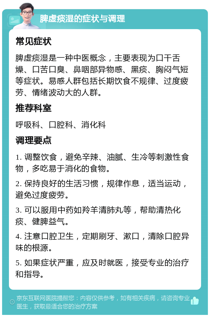 脾虚痰湿的症状与调理 常见症状 脾虚痰湿是一种中医概念，主要表现为口干舌燥、口苦口臭、鼻咽部异物感、黑痰、胸闷气短等症状。易感人群包括长期饮食不规律、过度疲劳、情绪波动大的人群。 推荐科室 呼吸科、口腔科、消化科 调理要点 1. 调整饮食，避免辛辣、油腻、生冷等刺激性食物，多吃易于消化的食物。 2. 保持良好的生活习惯，规律作息，适当运动，避免过度疲劳。 3. 可以服用中药如羚羊清肺丸等，帮助清热化痰、健脾益气。 4. 注意口腔卫生，定期刷牙、漱口，清除口腔异味的根源。 5. 如果症状严重，应及时就医，接受专业的治疗和指导。