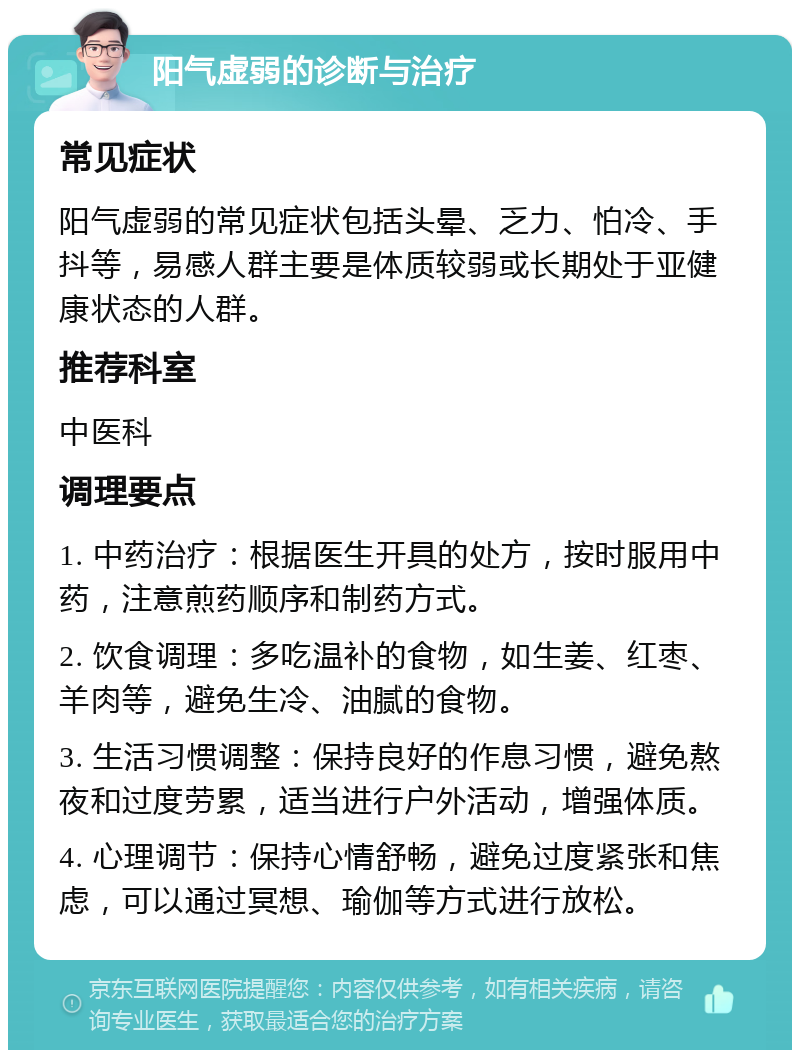 阳气虚弱的诊断与治疗 常见症状 阳气虚弱的常见症状包括头晕、乏力、怕冷、手抖等，易感人群主要是体质较弱或长期处于亚健康状态的人群。 推荐科室 中医科 调理要点 1. 中药治疗：根据医生开具的处方，按时服用中药，注意煎药顺序和制药方式。 2. 饮食调理：多吃温补的食物，如生姜、红枣、羊肉等，避免生冷、油腻的食物。 3. 生活习惯调整：保持良好的作息习惯，避免熬夜和过度劳累，适当进行户外活动，增强体质。 4. 心理调节：保持心情舒畅，避免过度紧张和焦虑，可以通过冥想、瑜伽等方式进行放松。