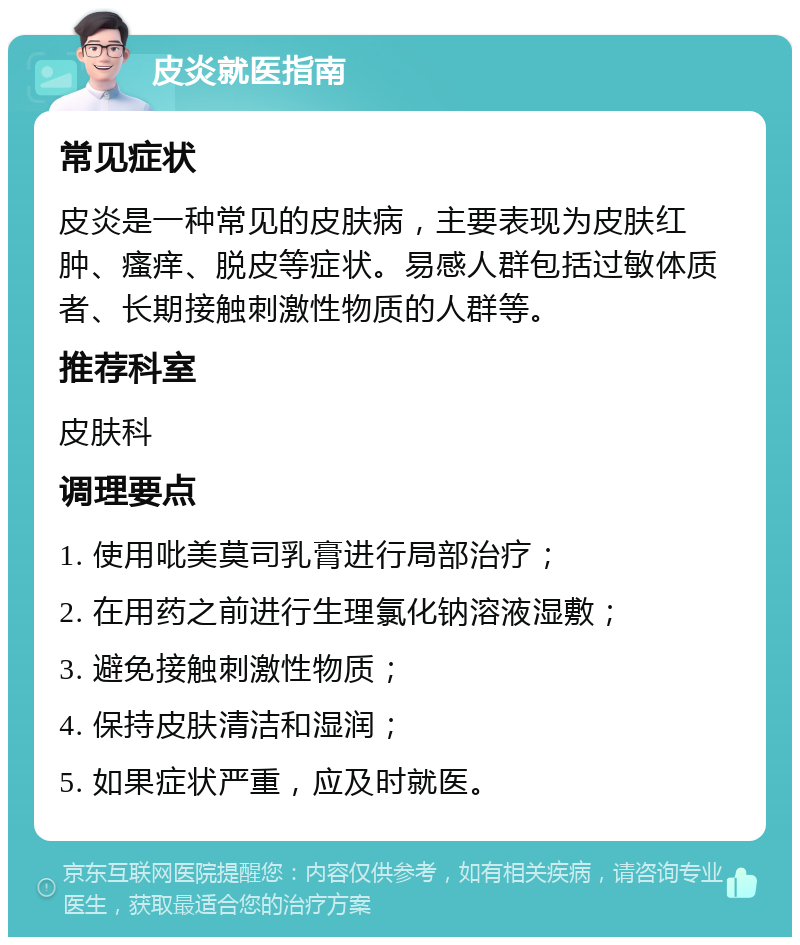 皮炎就医指南 常见症状 皮炎是一种常见的皮肤病，主要表现为皮肤红肿、瘙痒、脱皮等症状。易感人群包括过敏体质者、长期接触刺激性物质的人群等。 推荐科室 皮肤科 调理要点 1. 使用吡美莫司乳膏进行局部治疗； 2. 在用药之前进行生理氯化钠溶液湿敷； 3. 避免接触刺激性物质； 4. 保持皮肤清洁和湿润； 5. 如果症状严重，应及时就医。