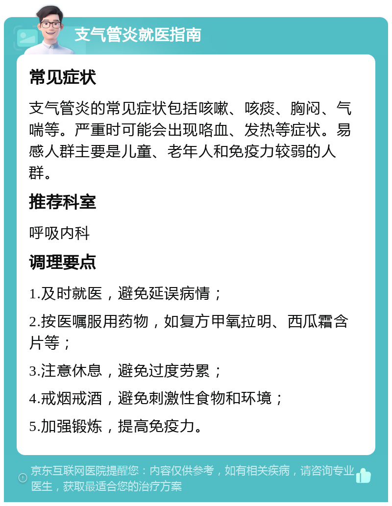 支气管炎就医指南 常见症状 支气管炎的常见症状包括咳嗽、咳痰、胸闷、气喘等。严重时可能会出现咯血、发热等症状。易感人群主要是儿童、老年人和免疫力较弱的人群。 推荐科室 呼吸内科 调理要点 1.及时就医，避免延误病情； 2.按医嘱服用药物，如复方甲氧拉明、西瓜霜含片等； 3.注意休息，避免过度劳累； 4.戒烟戒酒，避免刺激性食物和环境； 5.加强锻炼，提高免疫力。