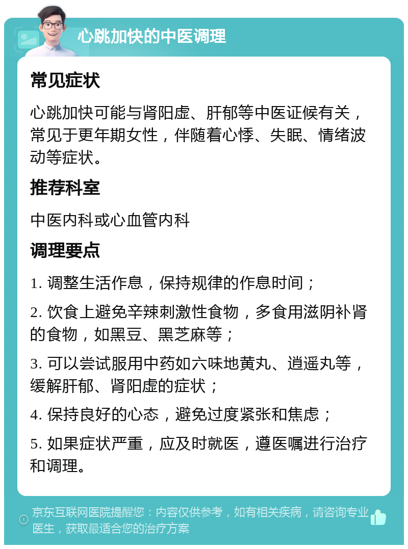 心跳加快的中医调理 常见症状 心跳加快可能与肾阳虚、肝郁等中医证候有关，常见于更年期女性，伴随着心悸、失眠、情绪波动等症状。 推荐科室 中医内科或心血管内科 调理要点 1. 调整生活作息，保持规律的作息时间； 2. 饮食上避免辛辣刺激性食物，多食用滋阴补肾的食物，如黑豆、黑芝麻等； 3. 可以尝试服用中药如六味地黄丸、逍遥丸等，缓解肝郁、肾阳虚的症状； 4. 保持良好的心态，避免过度紧张和焦虑； 5. 如果症状严重，应及时就医，遵医嘱进行治疗和调理。