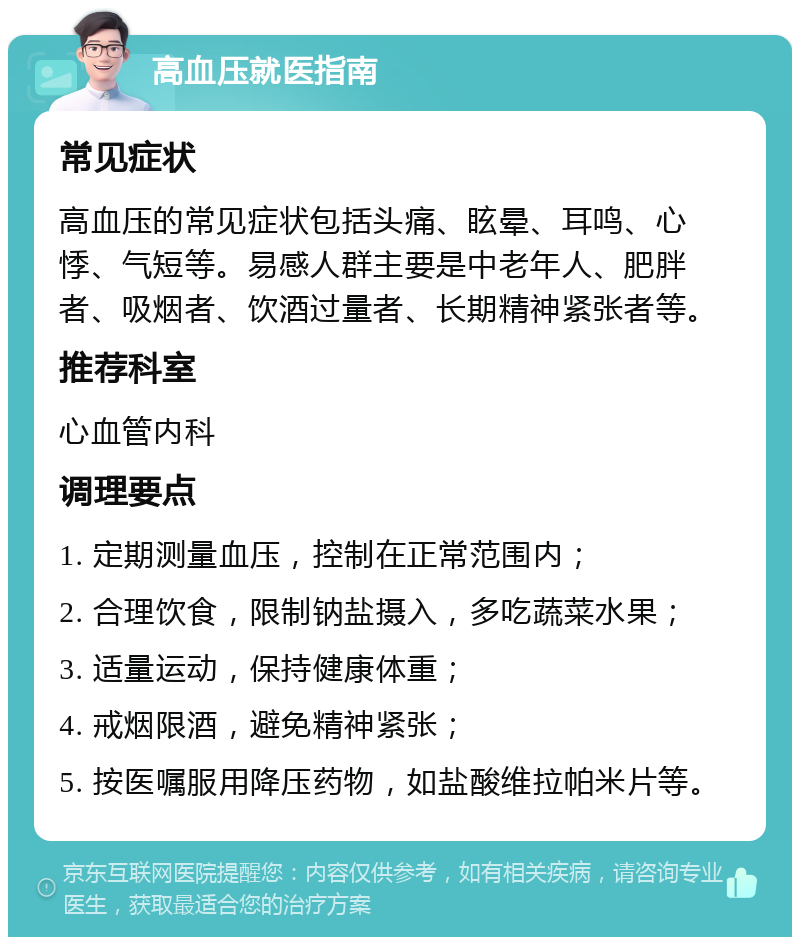 高血压就医指南 常见症状 高血压的常见症状包括头痛、眩晕、耳鸣、心悸、气短等。易感人群主要是中老年人、肥胖者、吸烟者、饮酒过量者、长期精神紧张者等。 推荐科室 心血管内科 调理要点 1. 定期测量血压，控制在正常范围内； 2. 合理饮食，限制钠盐摄入，多吃蔬菜水果； 3. 适量运动，保持健康体重； 4. 戒烟限酒，避免精神紧张； 5. 按医嘱服用降压药物，如盐酸维拉帕米片等。