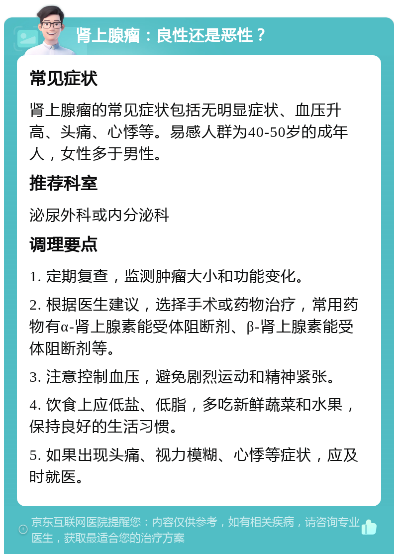 肾上腺瘤：良性还是恶性？ 常见症状 肾上腺瘤的常见症状包括无明显症状、血压升高、头痛、心悸等。易感人群为40-50岁的成年人，女性多于男性。 推荐科室 泌尿外科或内分泌科 调理要点 1. 定期复查，监测肿瘤大小和功能变化。 2. 根据医生建议，选择手术或药物治疗，常用药物有α-肾上腺素能受体阻断剂、β-肾上腺素能受体阻断剂等。 3. 注意控制血压，避免剧烈运动和精神紧张。 4. 饮食上应低盐、低脂，多吃新鲜蔬菜和水果，保持良好的生活习惯。 5. 如果出现头痛、视力模糊、心悸等症状，应及时就医。