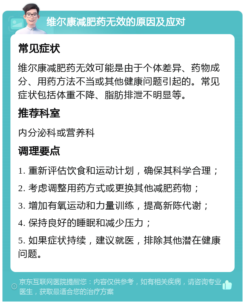 维尔康减肥药无效的原因及应对 常见症状 维尔康减肥药无效可能是由于个体差异、药物成分、用药方法不当或其他健康问题引起的。常见症状包括体重不降、脂肪排泄不明显等。 推荐科室 内分泌科或营养科 调理要点 1. 重新评估饮食和运动计划，确保其科学合理； 2. 考虑调整用药方式或更换其他减肥药物； 3. 增加有氧运动和力量训练，提高新陈代谢； 4. 保持良好的睡眠和减少压力； 5. 如果症状持续，建议就医，排除其他潜在健康问题。