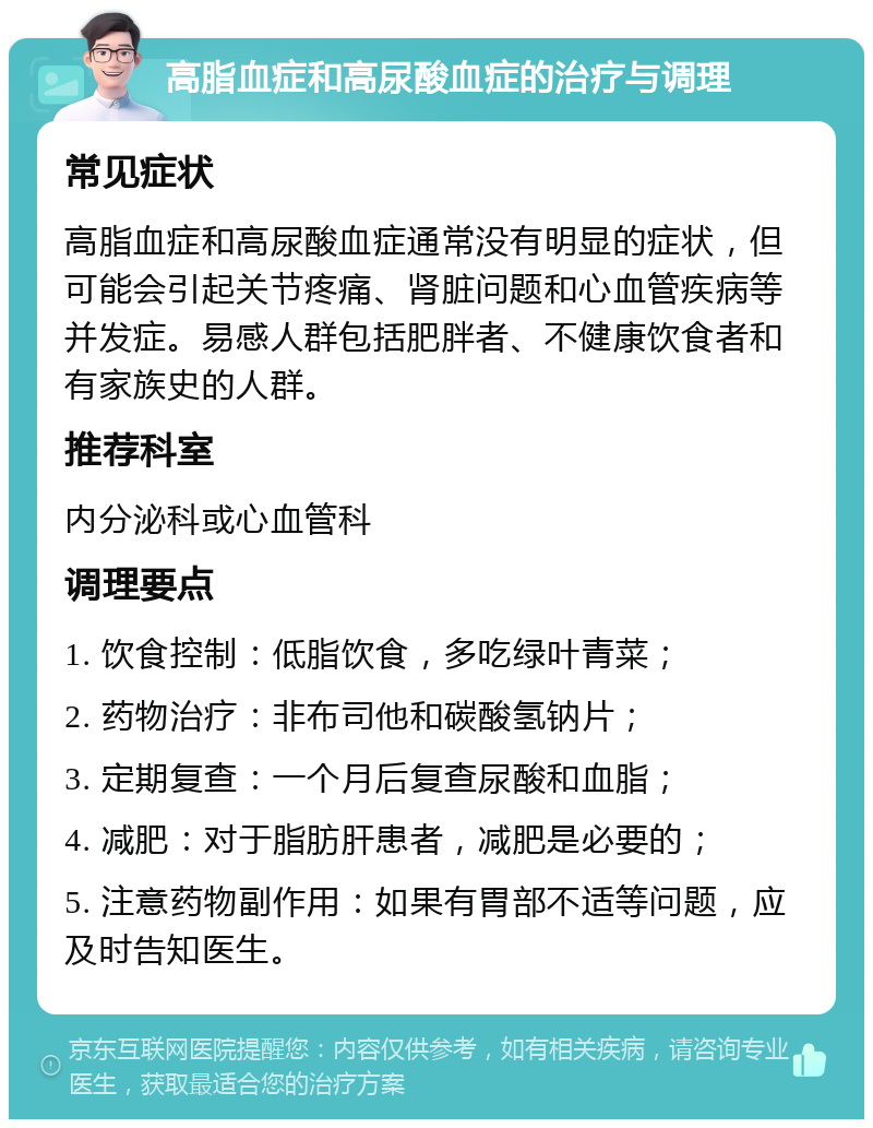 高脂血症和高尿酸血症的治疗与调理 常见症状 高脂血症和高尿酸血症通常没有明显的症状，但可能会引起关节疼痛、肾脏问题和心血管疾病等并发症。易感人群包括肥胖者、不健康饮食者和有家族史的人群。 推荐科室 内分泌科或心血管科 调理要点 1. 饮食控制：低脂饮食，多吃绿叶青菜； 2. 药物治疗：非布司他和碳酸氢钠片； 3. 定期复查：一个月后复查尿酸和血脂； 4. 减肥：对于脂肪肝患者，减肥是必要的； 5. 注意药物副作用：如果有胃部不适等问题，应及时告知医生。