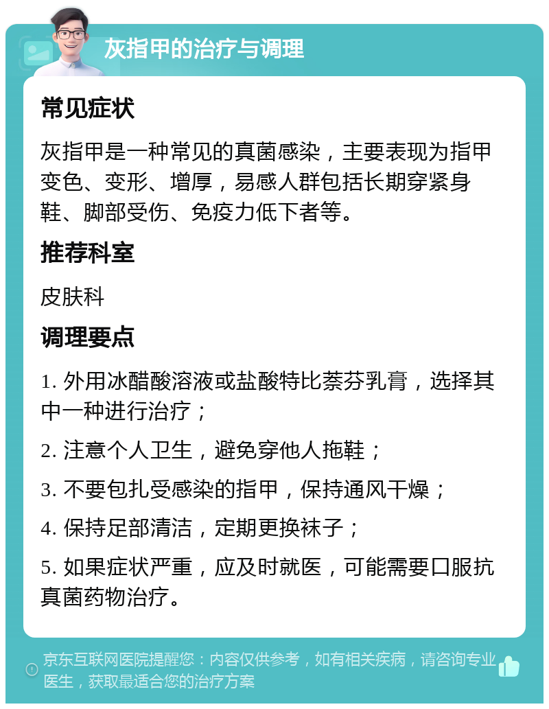 灰指甲的治疗与调理 常见症状 灰指甲是一种常见的真菌感染，主要表现为指甲变色、变形、增厚，易感人群包括长期穿紧身鞋、脚部受伤、免疫力低下者等。 推荐科室 皮肤科 调理要点 1. 外用冰醋酸溶液或盐酸特比萘芬乳膏，选择其中一种进行治疗； 2. 注意个人卫生，避免穿他人拖鞋； 3. 不要包扎受感染的指甲，保持通风干燥； 4. 保持足部清洁，定期更换袜子； 5. 如果症状严重，应及时就医，可能需要口服抗真菌药物治疗。