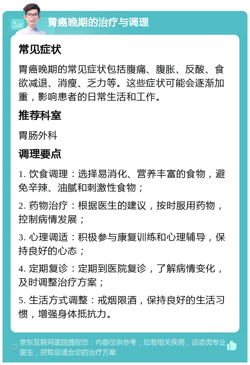 胃癌晚期的治疗与调理 常见症状 胃癌晚期的常见症状包括腹痛、腹胀、反酸、食欲减退、消瘦、乏力等。这些症状可能会逐渐加重，影响患者的日常生活和工作。 推荐科室 胃肠外科 调理要点 1. 饮食调理：选择易消化、营养丰富的食物，避免辛辣、油腻和刺激性食物； 2. 药物治疗：根据医生的建议，按时服用药物，控制病情发展； 3. 心理调适：积极参与康复训练和心理辅导，保持良好的心态； 4. 定期复诊：定期到医院复诊，了解病情变化，及时调整治疗方案； 5. 生活方式调整：戒烟限酒，保持良好的生活习惯，增强身体抵抗力。