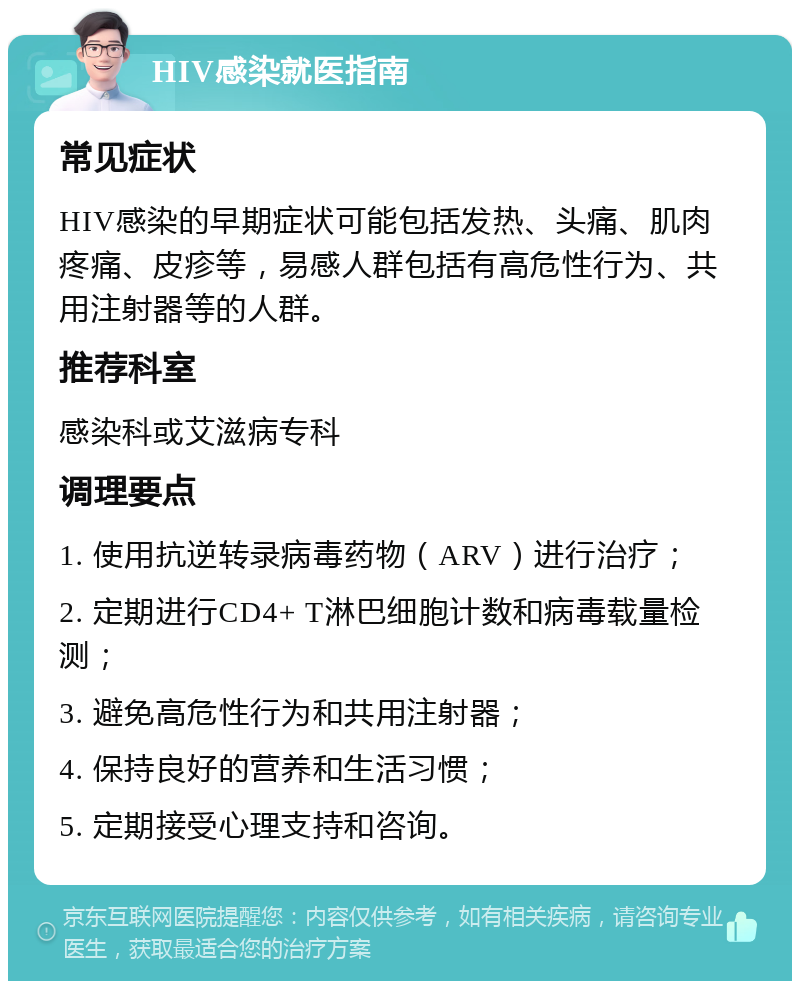 HIV感染就医指南 常见症状 HIV感染的早期症状可能包括发热、头痛、肌肉疼痛、皮疹等，易感人群包括有高危性行为、共用注射器等的人群。 推荐科室 感染科或艾滋病专科 调理要点 1. 使用抗逆转录病毒药物（ARV）进行治疗； 2. 定期进行CD4+ T淋巴细胞计数和病毒载量检测； 3. 避免高危性行为和共用注射器； 4. 保持良好的营养和生活习惯； 5. 定期接受心理支持和咨询。