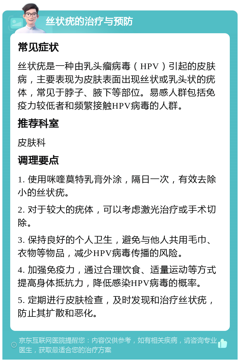 丝状疣的治疗与预防 常见症状 丝状疣是一种由乳头瘤病毒（HPV）引起的皮肤病，主要表现为皮肤表面出现丝状或乳头状的疣体，常见于脖子、腋下等部位。易感人群包括免疫力较低者和频繁接触HPV病毒的人群。 推荐科室 皮肤科 调理要点 1. 使用咪喹莫特乳膏外涂，隔日一次，有效去除小的丝状疣。 2. 对于较大的疣体，可以考虑激光治疗或手术切除。 3. 保持良好的个人卫生，避免与他人共用毛巾、衣物等物品，减少HPV病毒传播的风险。 4. 加强免疫力，通过合理饮食、适量运动等方式提高身体抵抗力，降低感染HPV病毒的概率。 5. 定期进行皮肤检查，及时发现和治疗丝状疣，防止其扩散和恶化。