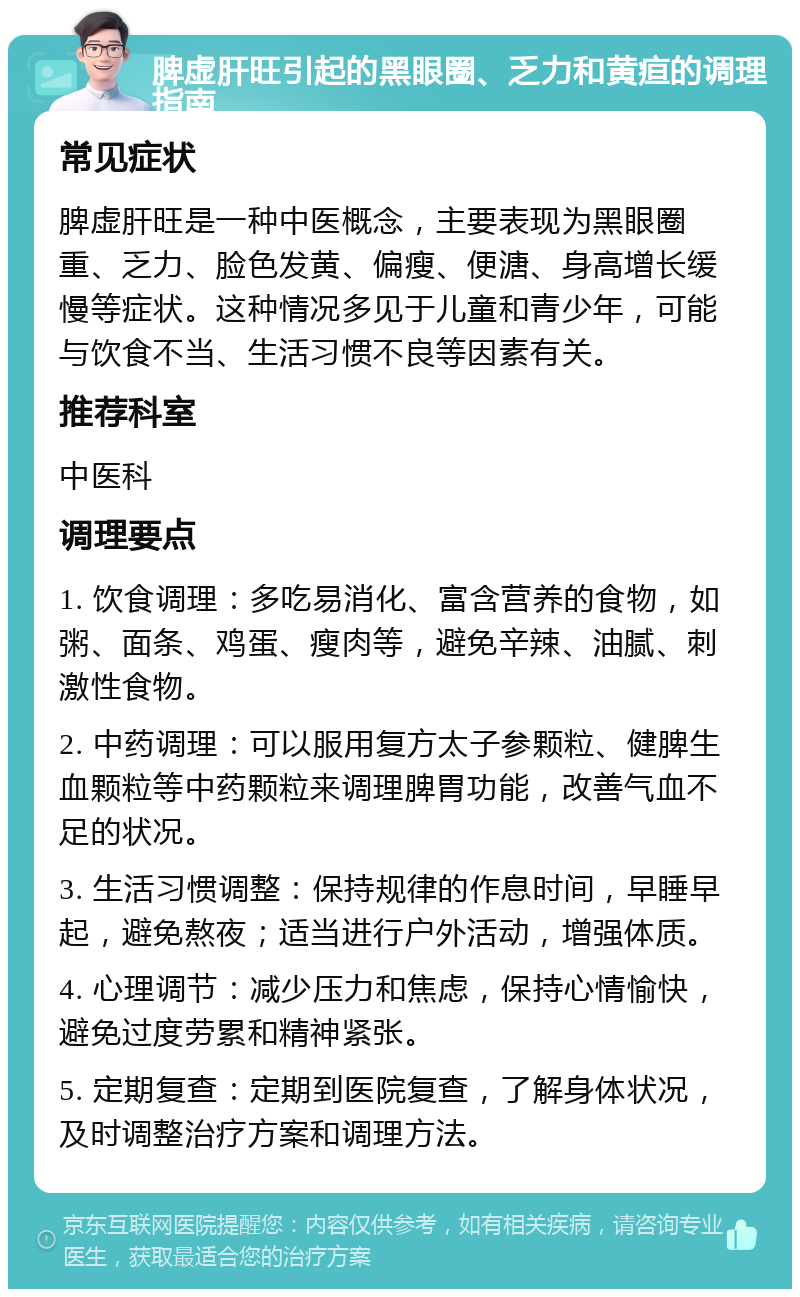 脾虚肝旺引起的黑眼圈、乏力和黄疸的调理指南 常见症状 脾虚肝旺是一种中医概念，主要表现为黑眼圈重、乏力、脸色发黄、偏瘦、便溏、身高增长缓慢等症状。这种情况多见于儿童和青少年，可能与饮食不当、生活习惯不良等因素有关。 推荐科室 中医科 调理要点 1. 饮食调理：多吃易消化、富含营养的食物，如粥、面条、鸡蛋、瘦肉等，避免辛辣、油腻、刺激性食物。 2. 中药调理：可以服用复方太子参颗粒、健脾生血颗粒等中药颗粒来调理脾胃功能，改善气血不足的状况。 3. 生活习惯调整：保持规律的作息时间，早睡早起，避免熬夜；适当进行户外活动，增强体质。 4. 心理调节：减少压力和焦虑，保持心情愉快，避免过度劳累和精神紧张。 5. 定期复查：定期到医院复查，了解身体状况，及时调整治疗方案和调理方法。