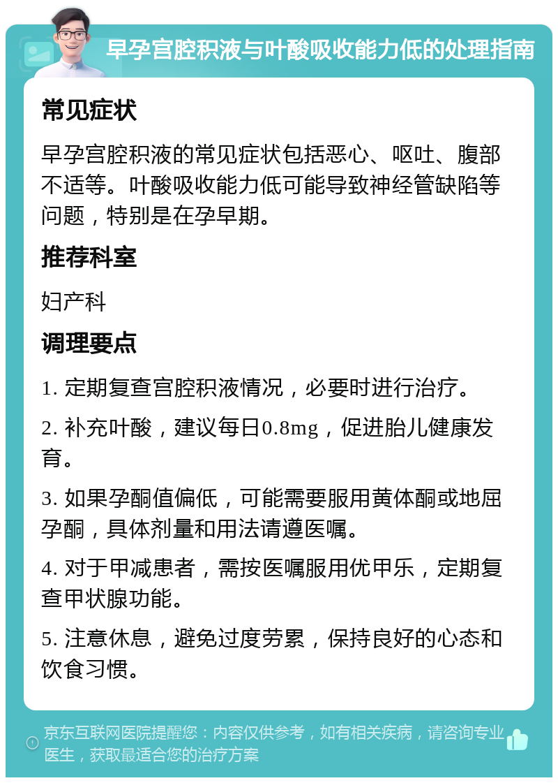 早孕宫腔积液与叶酸吸收能力低的处理指南 常见症状 早孕宫腔积液的常见症状包括恶心、呕吐、腹部不适等。叶酸吸收能力低可能导致神经管缺陷等问题，特别是在孕早期。 推荐科室 妇产科 调理要点 1. 定期复查宫腔积液情况，必要时进行治疗。 2. 补充叶酸，建议每日0.8mg，促进胎儿健康发育。 3. 如果孕酮值偏低，可能需要服用黄体酮或地屈孕酮，具体剂量和用法请遵医嘱。 4. 对于甲减患者，需按医嘱服用优甲乐，定期复查甲状腺功能。 5. 注意休息，避免过度劳累，保持良好的心态和饮食习惯。