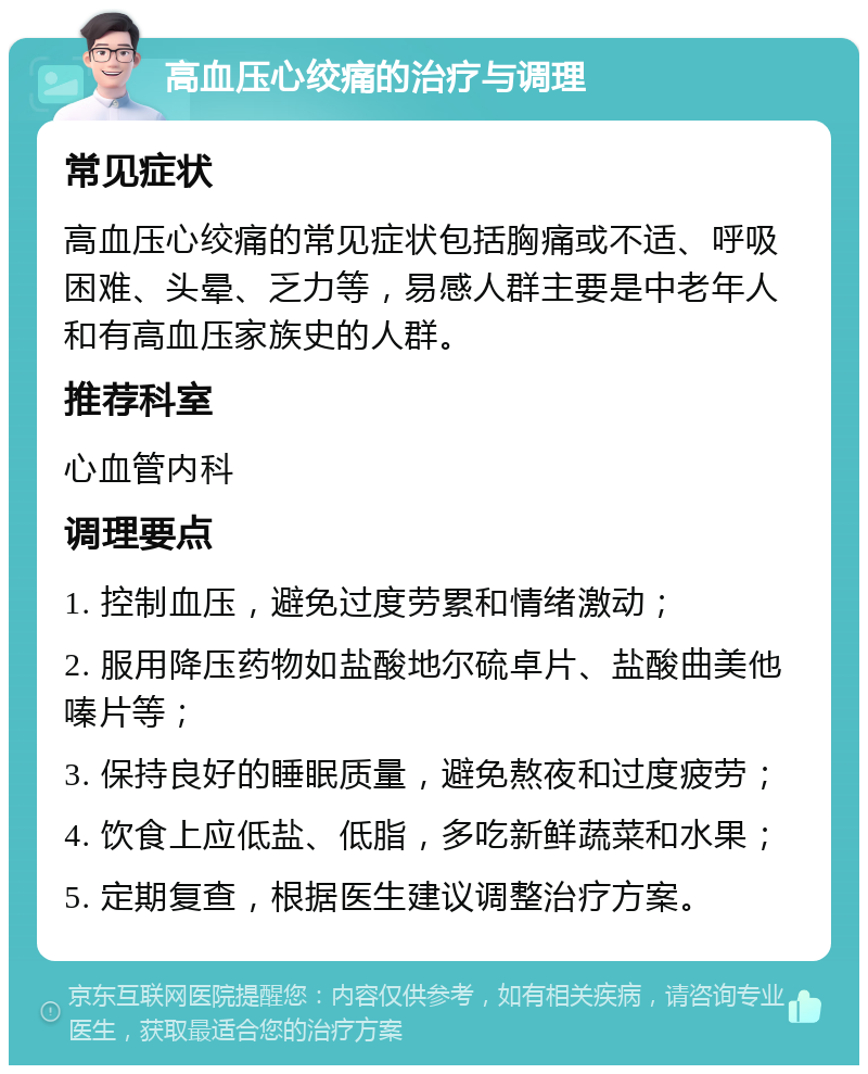 高血压心绞痛的治疗与调理 常见症状 高血压心绞痛的常见症状包括胸痛或不适、呼吸困难、头晕、乏力等，易感人群主要是中老年人和有高血压家族史的人群。 推荐科室 心血管内科 调理要点 1. 控制血压，避免过度劳累和情绪激动； 2. 服用降压药物如盐酸地尔硫卓片、盐酸曲美他嗪片等； 3. 保持良好的睡眠质量，避免熬夜和过度疲劳； 4. 饮食上应低盐、低脂，多吃新鲜蔬菜和水果； 5. 定期复查，根据医生建议调整治疗方案。