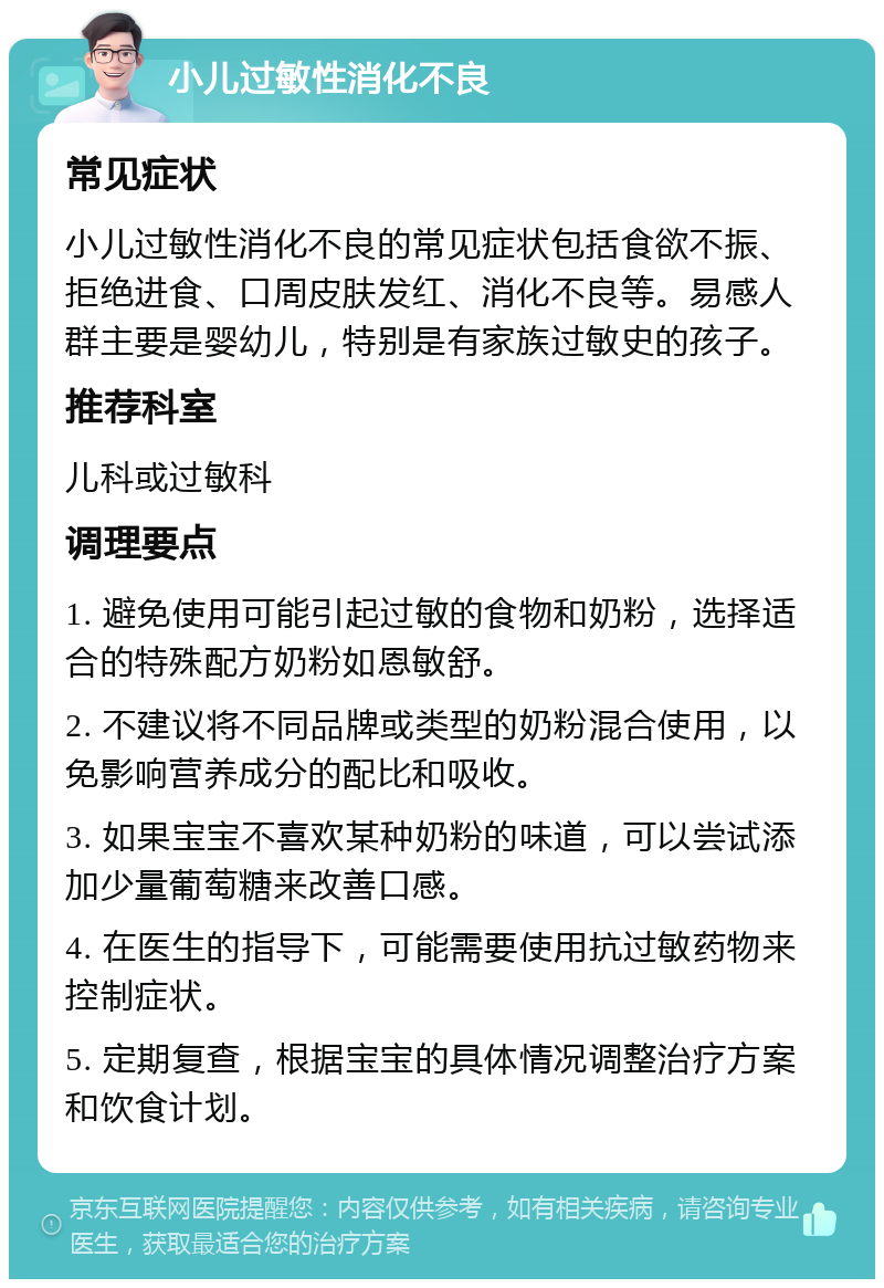 小儿过敏性消化不良 常见症状 小儿过敏性消化不良的常见症状包括食欲不振、拒绝进食、口周皮肤发红、消化不良等。易感人群主要是婴幼儿，特别是有家族过敏史的孩子。 推荐科室 儿科或过敏科 调理要点 1. 避免使用可能引起过敏的食物和奶粉，选择适合的特殊配方奶粉如恩敏舒。 2. 不建议将不同品牌或类型的奶粉混合使用，以免影响营养成分的配比和吸收。 3. 如果宝宝不喜欢某种奶粉的味道，可以尝试添加少量葡萄糖来改善口感。 4. 在医生的指导下，可能需要使用抗过敏药物来控制症状。 5. 定期复查，根据宝宝的具体情况调整治疗方案和饮食计划。