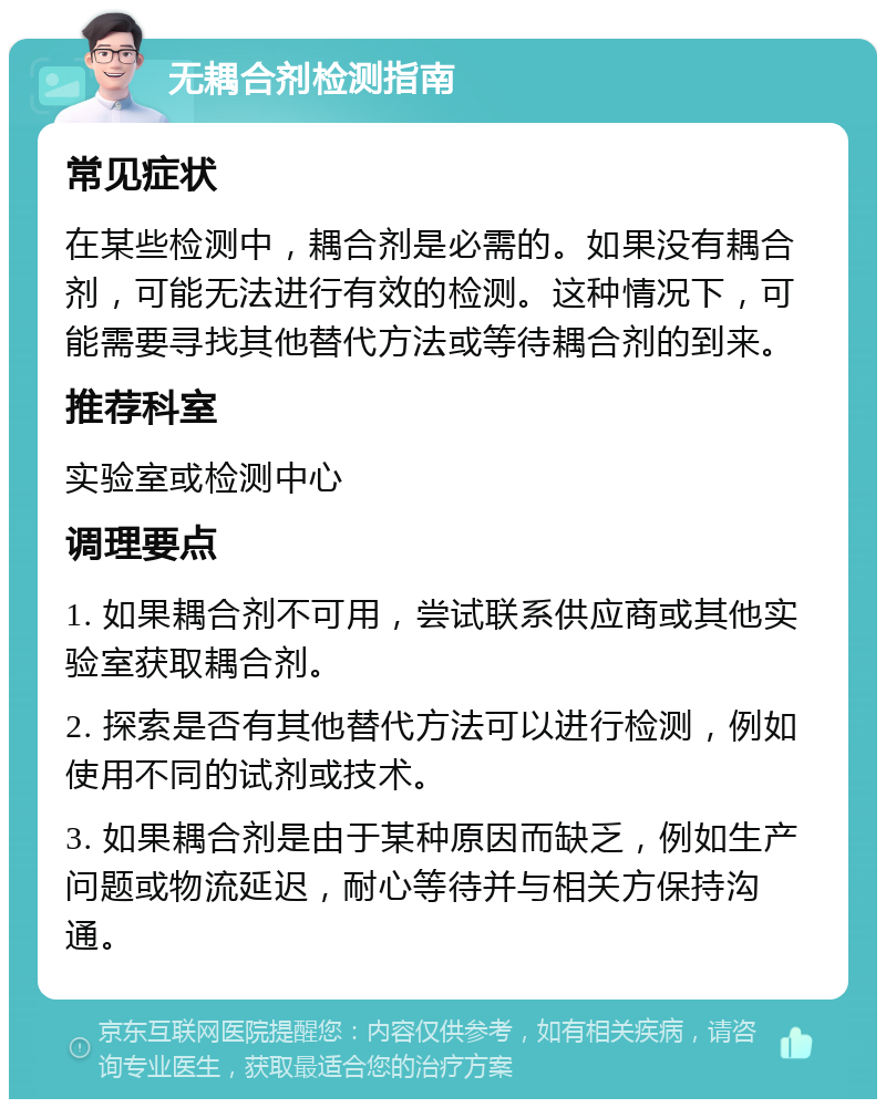 无耦合剂检测指南 常见症状 在某些检测中，耦合剂是必需的。如果没有耦合剂，可能无法进行有效的检测。这种情况下，可能需要寻找其他替代方法或等待耦合剂的到来。 推荐科室 实验室或检测中心 调理要点 1. 如果耦合剂不可用，尝试联系供应商或其他实验室获取耦合剂。 2. 探索是否有其他替代方法可以进行检测，例如使用不同的试剂或技术。 3. 如果耦合剂是由于某种原因而缺乏，例如生产问题或物流延迟，耐心等待并与相关方保持沟通。