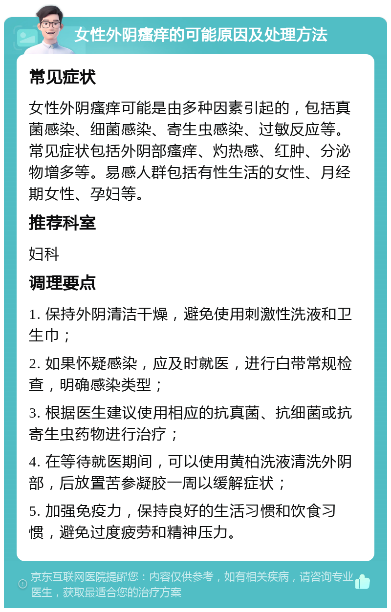 女性外阴瘙痒的可能原因及处理方法 常见症状 女性外阴瘙痒可能是由多种因素引起的，包括真菌感染、细菌感染、寄生虫感染、过敏反应等。常见症状包括外阴部瘙痒、灼热感、红肿、分泌物增多等。易感人群包括有性生活的女性、月经期女性、孕妇等。 推荐科室 妇科 调理要点 1. 保持外阴清洁干燥，避免使用刺激性洗液和卫生巾； 2. 如果怀疑感染，应及时就医，进行白带常规检查，明确感染类型； 3. 根据医生建议使用相应的抗真菌、抗细菌或抗寄生虫药物进行治疗； 4. 在等待就医期间，可以使用黄柏洗液清洗外阴部，后放置苦参凝胶一周以缓解症状； 5. 加强免疫力，保持良好的生活习惯和饮食习惯，避免过度疲劳和精神压力。