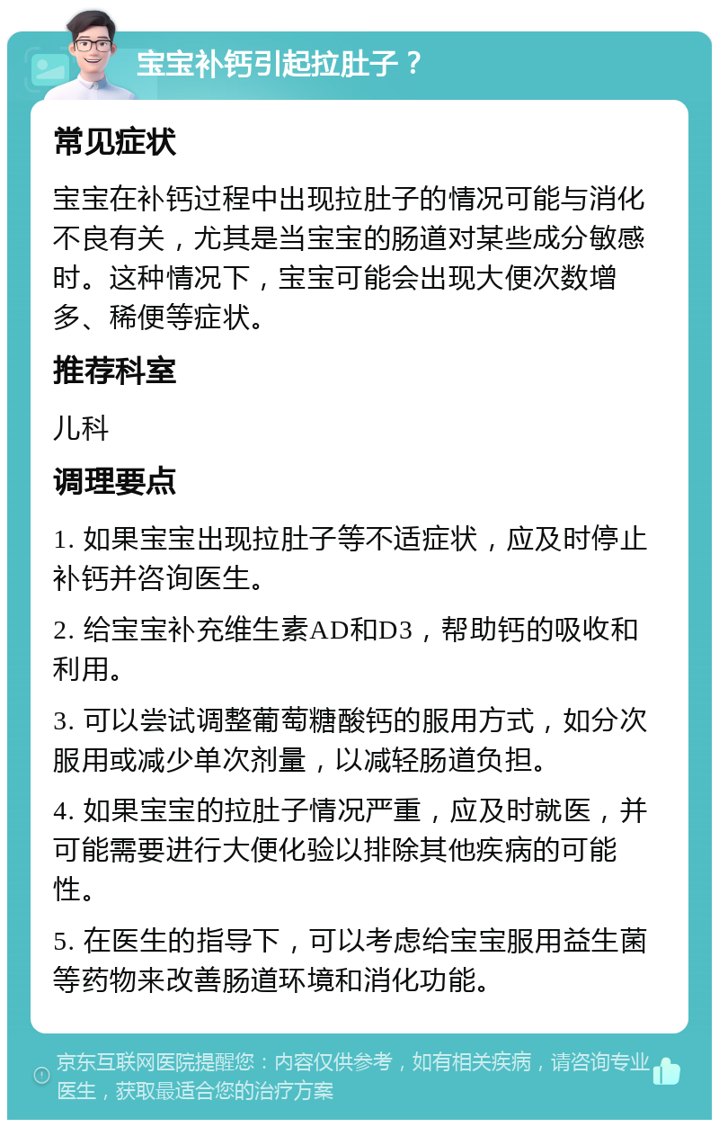 宝宝补钙引起拉肚子？ 常见症状 宝宝在补钙过程中出现拉肚子的情况可能与消化不良有关，尤其是当宝宝的肠道对某些成分敏感时。这种情况下，宝宝可能会出现大便次数增多、稀便等症状。 推荐科室 儿科 调理要点 1. 如果宝宝出现拉肚子等不适症状，应及时停止补钙并咨询医生。 2. 给宝宝补充维生素AD和D3，帮助钙的吸收和利用。 3. 可以尝试调整葡萄糖酸钙的服用方式，如分次服用或减少单次剂量，以减轻肠道负担。 4. 如果宝宝的拉肚子情况严重，应及时就医，并可能需要进行大便化验以排除其他疾病的可能性。 5. 在医生的指导下，可以考虑给宝宝服用益生菌等药物来改善肠道环境和消化功能。