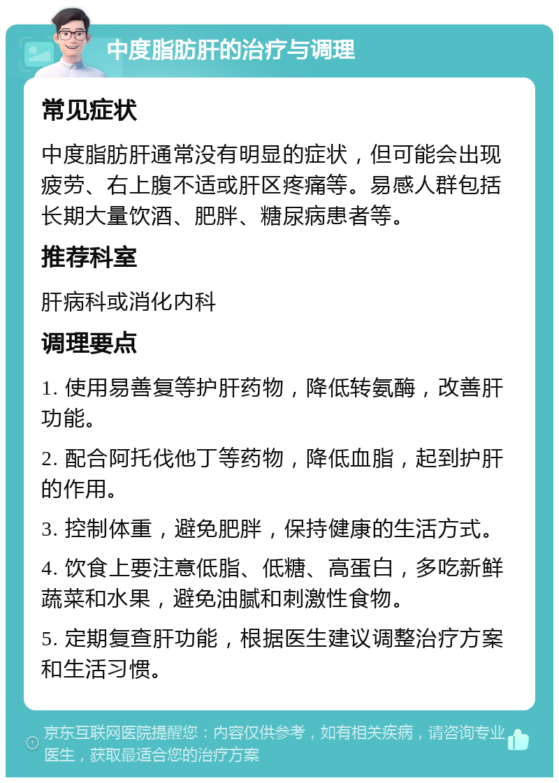 中度脂肪肝的治疗与调理 常见症状 中度脂肪肝通常没有明显的症状，但可能会出现疲劳、右上腹不适或肝区疼痛等。易感人群包括长期大量饮酒、肥胖、糖尿病患者等。 推荐科室 肝病科或消化内科 调理要点 1. 使用易善复等护肝药物，降低转氨酶，改善肝功能。 2. 配合阿托伐他丁等药物，降低血脂，起到护肝的作用。 3. 控制体重，避免肥胖，保持健康的生活方式。 4. 饮食上要注意低脂、低糖、高蛋白，多吃新鲜蔬菜和水果，避免油腻和刺激性食物。 5. 定期复查肝功能，根据医生建议调整治疗方案和生活习惯。