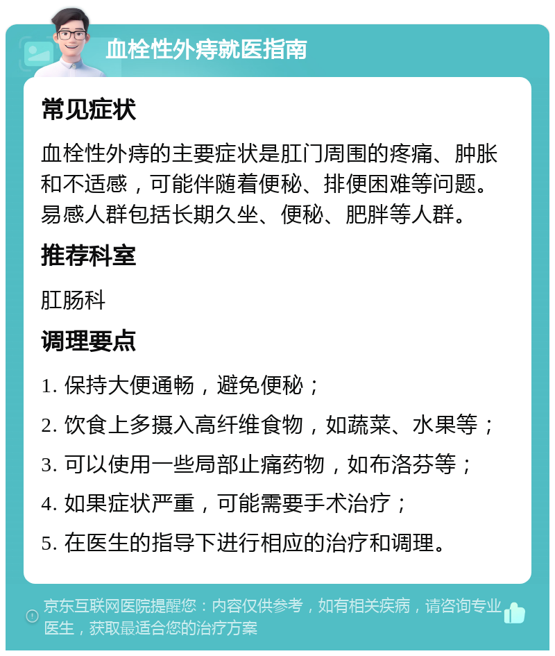 血栓性外痔就医指南 常见症状 血栓性外痔的主要症状是肛门周围的疼痛、肿胀和不适感，可能伴随着便秘、排便困难等问题。易感人群包括长期久坐、便秘、肥胖等人群。 推荐科室 肛肠科 调理要点 1. 保持大便通畅，避免便秘； 2. 饮食上多摄入高纤维食物，如蔬菜、水果等； 3. 可以使用一些局部止痛药物，如布洛芬等； 4. 如果症状严重，可能需要手术治疗； 5. 在医生的指导下进行相应的治疗和调理。