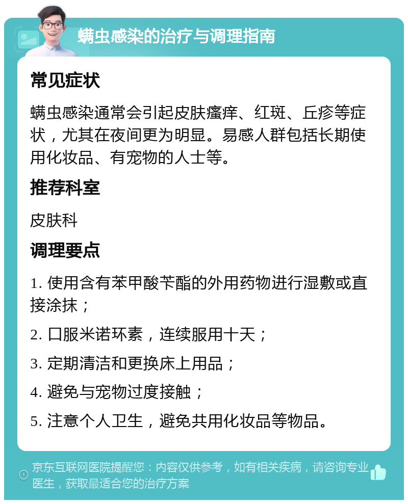 螨虫感染的治疗与调理指南 常见症状 螨虫感染通常会引起皮肤瘙痒、红斑、丘疹等症状，尤其在夜间更为明显。易感人群包括长期使用化妆品、有宠物的人士等。 推荐科室 皮肤科 调理要点 1. 使用含有苯甲酸苄酯的外用药物进行湿敷或直接涂抹； 2. 口服米诺环素，连续服用十天； 3. 定期清洁和更换床上用品； 4. 避免与宠物过度接触； 5. 注意个人卫生，避免共用化妆品等物品。