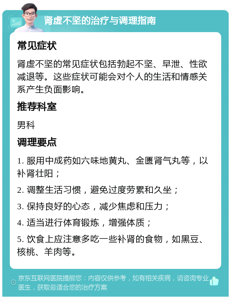 肾虚不坚的治疗与调理指南 常见症状 肾虚不坚的常见症状包括勃起不坚、早泄、性欲减退等。这些症状可能会对个人的生活和情感关系产生负面影响。 推荐科室 男科 调理要点 1. 服用中成药如六味地黄丸、金匮肾气丸等，以补肾壮阳； 2. 调整生活习惯，避免过度劳累和久坐； 3. 保持良好的心态，减少焦虑和压力； 4. 适当进行体育锻炼，增强体质； 5. 饮食上应注意多吃一些补肾的食物，如黑豆、核桃、羊肉等。