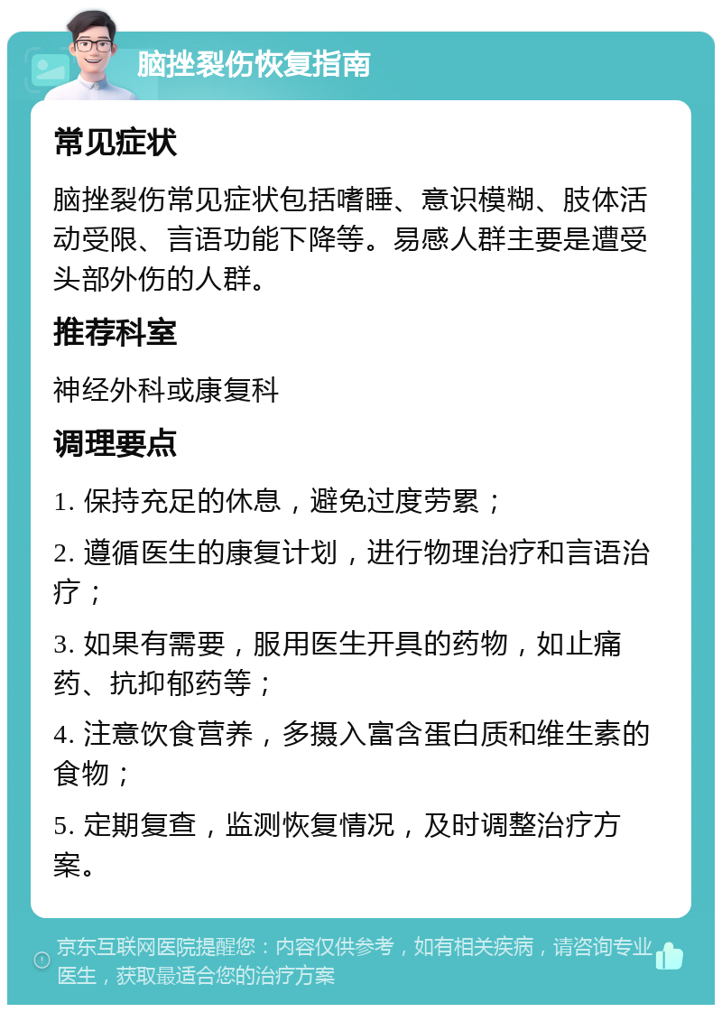 脑挫裂伤恢复指南 常见症状 脑挫裂伤常见症状包括嗜睡、意识模糊、肢体活动受限、言语功能下降等。易感人群主要是遭受头部外伤的人群。 推荐科室 神经外科或康复科 调理要点 1. 保持充足的休息，避免过度劳累； 2. 遵循医生的康复计划，进行物理治疗和言语治疗； 3. 如果有需要，服用医生开具的药物，如止痛药、抗抑郁药等； 4. 注意饮食营养，多摄入富含蛋白质和维生素的食物； 5. 定期复查，监测恢复情况，及时调整治疗方案。