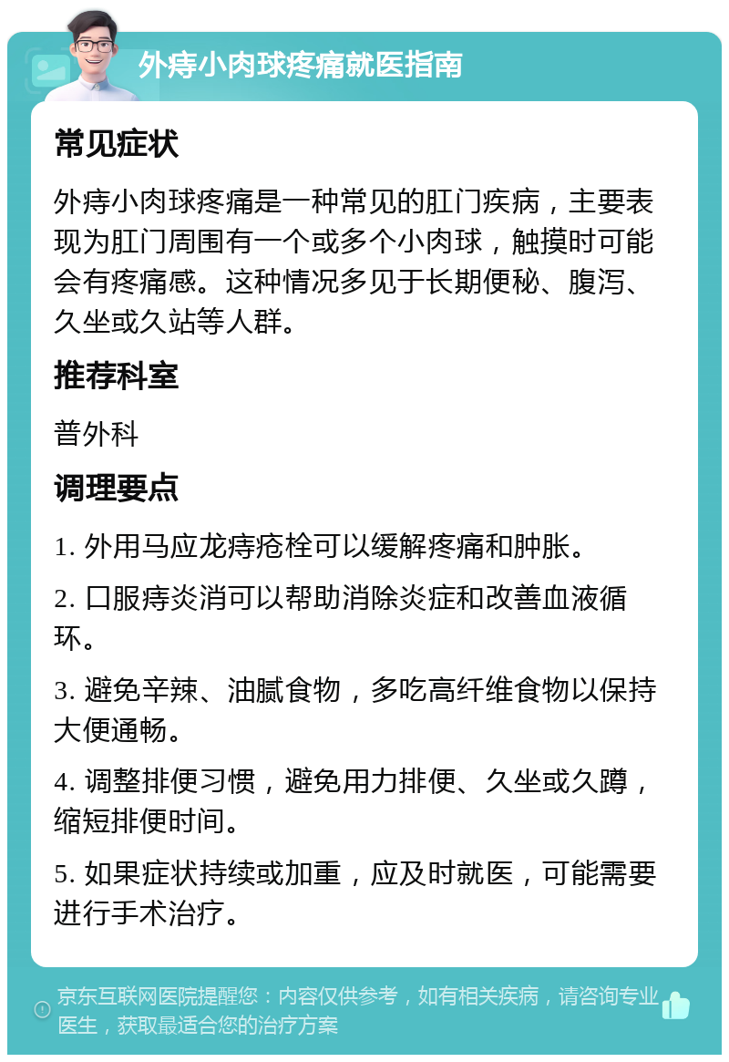 外痔小肉球疼痛就医指南 常见症状 外痔小肉球疼痛是一种常见的肛门疾病，主要表现为肛门周围有一个或多个小肉球，触摸时可能会有疼痛感。这种情况多见于长期便秘、腹泻、久坐或久站等人群。 推荐科室 普外科 调理要点 1. 外用马应龙痔疮栓可以缓解疼痛和肿胀。 2. 口服痔炎消可以帮助消除炎症和改善血液循环。 3. 避免辛辣、油腻食物，多吃高纤维食物以保持大便通畅。 4. 调整排便习惯，避免用力排便、久坐或久蹲，缩短排便时间。 5. 如果症状持续或加重，应及时就医，可能需要进行手术治疗。