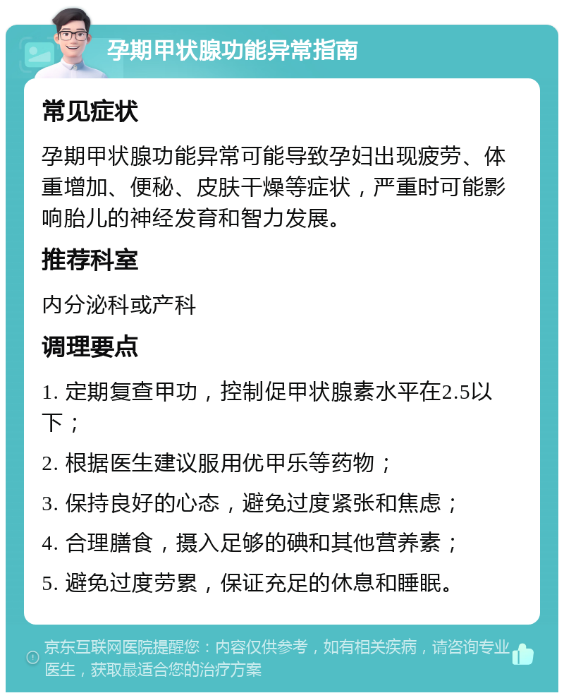 孕期甲状腺功能异常指南 常见症状 孕期甲状腺功能异常可能导致孕妇出现疲劳、体重增加、便秘、皮肤干燥等症状，严重时可能影响胎儿的神经发育和智力发展。 推荐科室 内分泌科或产科 调理要点 1. 定期复查甲功，控制促甲状腺素水平在2.5以下； 2. 根据医生建议服用优甲乐等药物； 3. 保持良好的心态，避免过度紧张和焦虑； 4. 合理膳食，摄入足够的碘和其他营养素； 5. 避免过度劳累，保证充足的休息和睡眠。