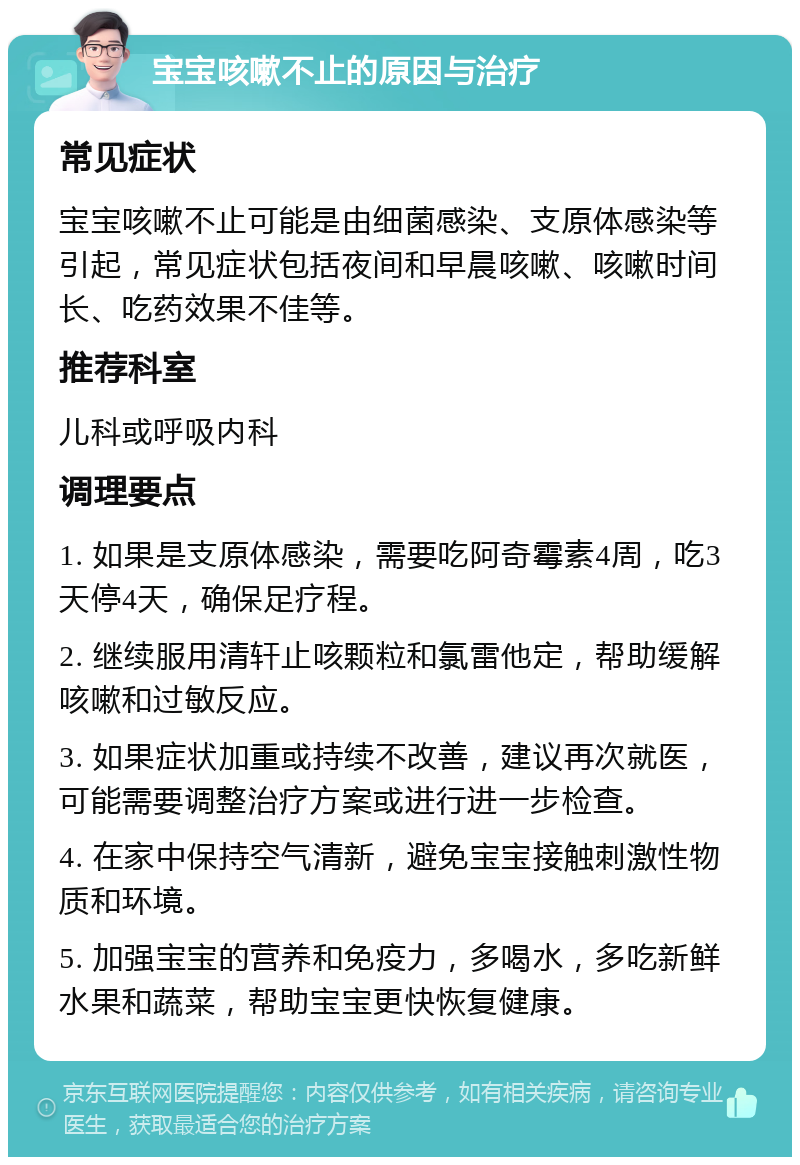 宝宝咳嗽不止的原因与治疗 常见症状 宝宝咳嗽不止可能是由细菌感染、支原体感染等引起，常见症状包括夜间和早晨咳嗽、咳嗽时间长、吃药效果不佳等。 推荐科室 儿科或呼吸内科 调理要点 1. 如果是支原体感染，需要吃阿奇霉素4周，吃3天停4天，确保足疗程。 2. 继续服用清轩止咳颗粒和氯雷他定，帮助缓解咳嗽和过敏反应。 3. 如果症状加重或持续不改善，建议再次就医，可能需要调整治疗方案或进行进一步检查。 4. 在家中保持空气清新，避免宝宝接触刺激性物质和环境。 5. 加强宝宝的营养和免疫力，多喝水，多吃新鲜水果和蔬菜，帮助宝宝更快恢复健康。