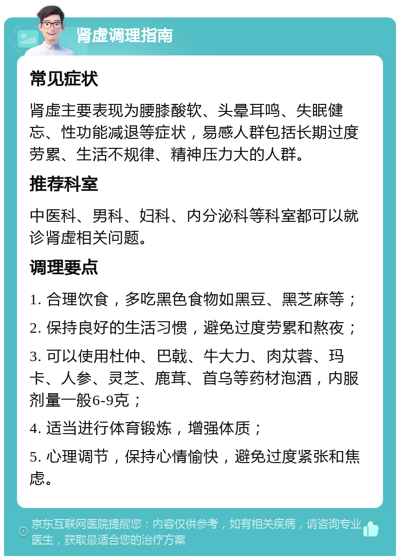 肾虚调理指南 常见症状 肾虚主要表现为腰膝酸软、头晕耳鸣、失眠健忘、性功能减退等症状，易感人群包括长期过度劳累、生活不规律、精神压力大的人群。 推荐科室 中医科、男科、妇科、内分泌科等科室都可以就诊肾虚相关问题。 调理要点 1. 合理饮食，多吃黑色食物如黑豆、黑芝麻等； 2. 保持良好的生活习惯，避免过度劳累和熬夜； 3. 可以使用杜仲、巴戟、牛大力、肉苁蓉、玛卡、人参、灵芝、鹿茸、首乌等药材泡酒，内服剂量一般6-9克； 4. 适当进行体育锻炼，增强体质； 5. 心理调节，保持心情愉快，避免过度紧张和焦虑。