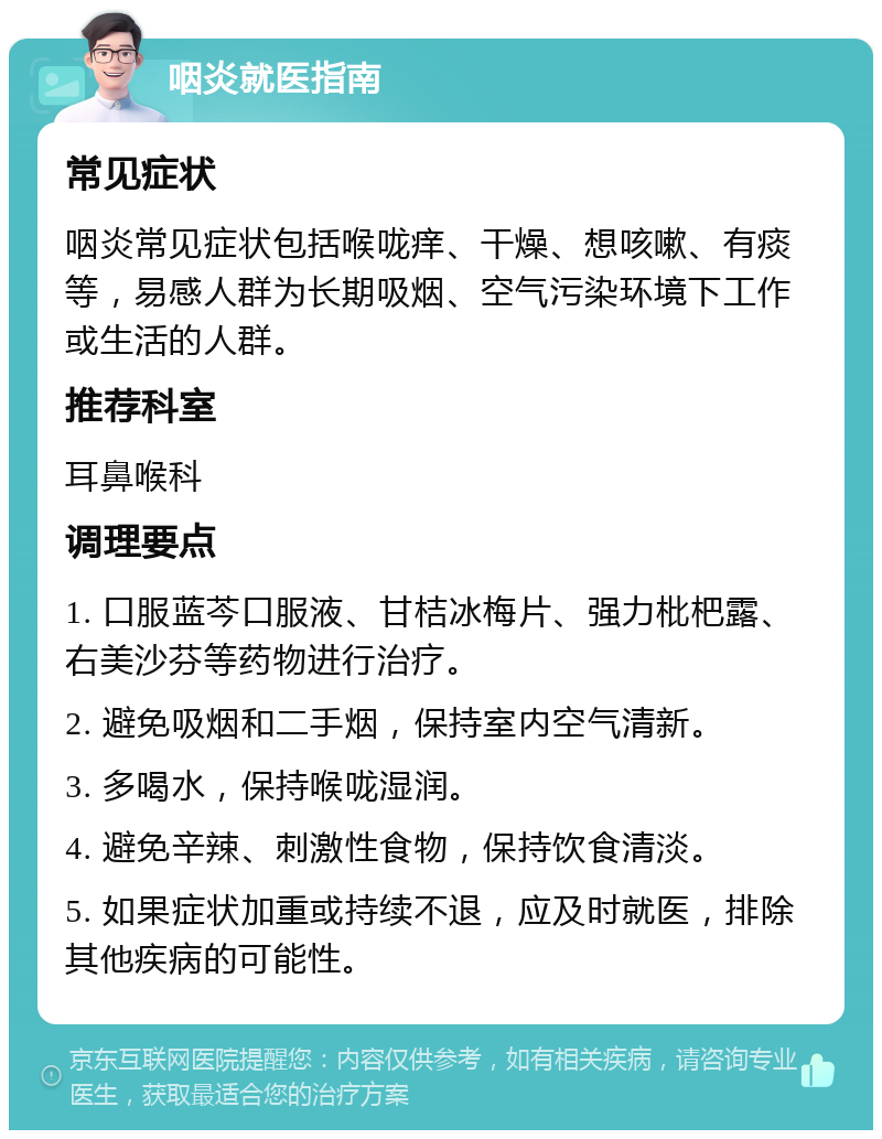 咽炎就医指南 常见症状 咽炎常见症状包括喉咙痒、干燥、想咳嗽、有痰等，易感人群为长期吸烟、空气污染环境下工作或生活的人群。 推荐科室 耳鼻喉科 调理要点 1. 口服蓝芩口服液、甘桔冰梅片、强力枇杷露、右美沙芬等药物进行治疗。 2. 避免吸烟和二手烟，保持室内空气清新。 3. 多喝水，保持喉咙湿润。 4. 避免辛辣、刺激性食物，保持饮食清淡。 5. 如果症状加重或持续不退，应及时就医，排除其他疾病的可能性。