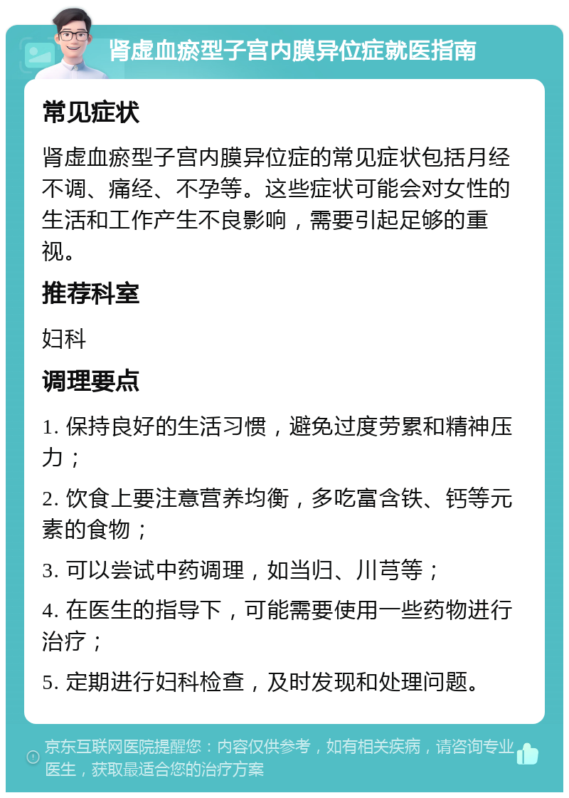 肾虚血瘀型子宫内膜异位症就医指南 常见症状 肾虚血瘀型子宫内膜异位症的常见症状包括月经不调、痛经、不孕等。这些症状可能会对女性的生活和工作产生不良影响，需要引起足够的重视。 推荐科室 妇科 调理要点 1. 保持良好的生活习惯，避免过度劳累和精神压力； 2. 饮食上要注意营养均衡，多吃富含铁、钙等元素的食物； 3. 可以尝试中药调理，如当归、川芎等； 4. 在医生的指导下，可能需要使用一些药物进行治疗； 5. 定期进行妇科检查，及时发现和处理问题。