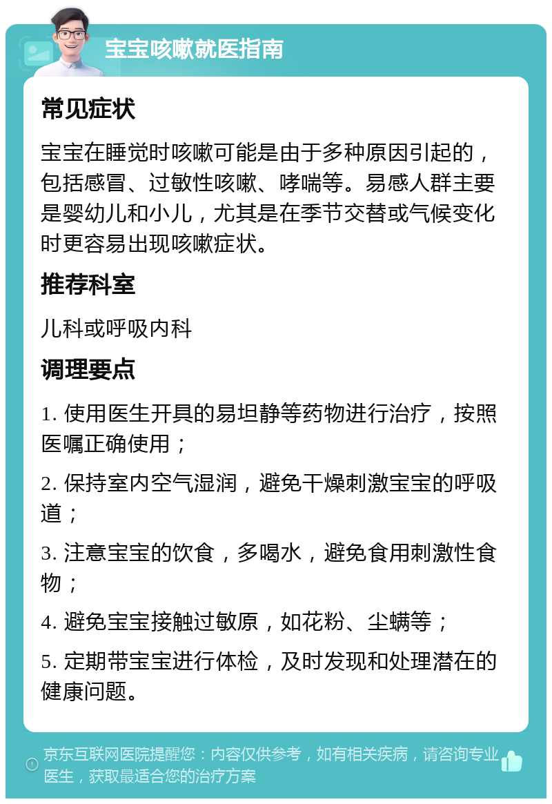 宝宝咳嗽就医指南 常见症状 宝宝在睡觉时咳嗽可能是由于多种原因引起的，包括感冒、过敏性咳嗽、哮喘等。易感人群主要是婴幼儿和小儿，尤其是在季节交替或气候变化时更容易出现咳嗽症状。 推荐科室 儿科或呼吸内科 调理要点 1. 使用医生开具的易坦静等药物进行治疗，按照医嘱正确使用； 2. 保持室内空气湿润，避免干燥刺激宝宝的呼吸道； 3. 注意宝宝的饮食，多喝水，避免食用刺激性食物； 4. 避免宝宝接触过敏原，如花粉、尘螨等； 5. 定期带宝宝进行体检，及时发现和处理潜在的健康问题。