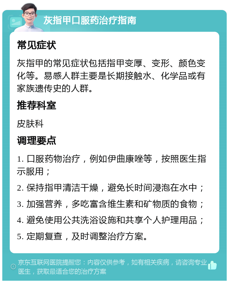 灰指甲口服药治疗指南 常见症状 灰指甲的常见症状包括指甲变厚、变形、颜色变化等。易感人群主要是长期接触水、化学品或有家族遗传史的人群。 推荐科室 皮肤科 调理要点 1. 口服药物治疗，例如伊曲康唑等，按照医生指示服用； 2. 保持指甲清洁干燥，避免长时间浸泡在水中； 3. 加强营养，多吃富含维生素和矿物质的食物； 4. 避免使用公共洗浴设施和共享个人护理用品； 5. 定期复查，及时调整治疗方案。