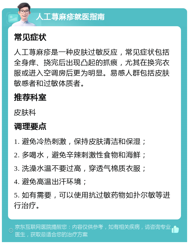 人工荨麻疹就医指南 常见症状 人工荨麻疹是一种皮肤过敏反应，常见症状包括全身痒、挠完后出现凸起的抓痕，尤其在换完衣服或进入空调房后更为明显。易感人群包括皮肤敏感者和过敏体质者。 推荐科室 皮肤科 调理要点 1. 避免冷热刺激，保持皮肤清洁和保湿； 2. 多喝水，避免辛辣刺激性食物和海鲜； 3. 洗澡水温不要过高，穿透气棉质衣服； 4. 避免高温出汗环境； 5. 如有需要，可以使用抗过敏药物如扑尔敏等进行治疗。