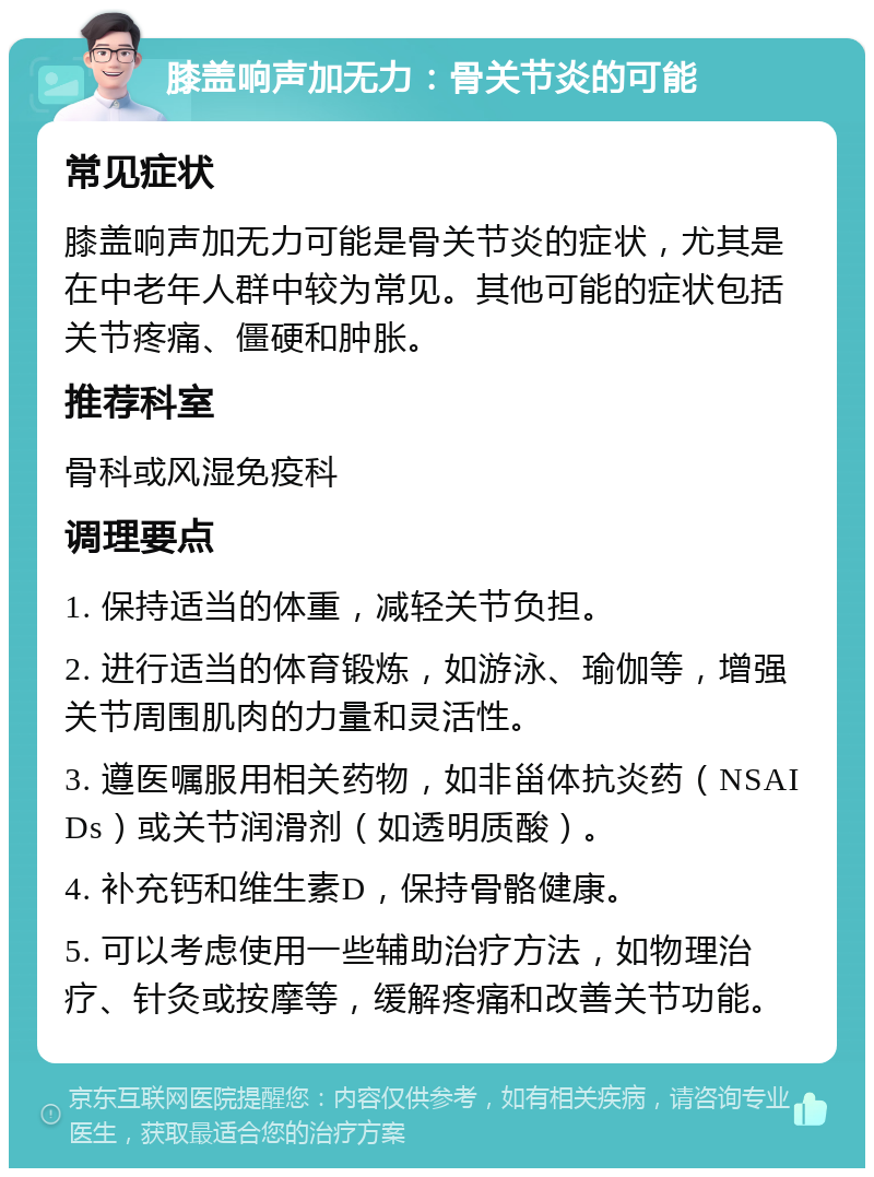 膝盖响声加无力：骨关节炎的可能 常见症状 膝盖响声加无力可能是骨关节炎的症状，尤其是在中老年人群中较为常见。其他可能的症状包括关节疼痛、僵硬和肿胀。 推荐科室 骨科或风湿免疫科 调理要点 1. 保持适当的体重，减轻关节负担。 2. 进行适当的体育锻炼，如游泳、瑜伽等，增强关节周围肌肉的力量和灵活性。 3. 遵医嘱服用相关药物，如非甾体抗炎药（NSAIDs）或关节润滑剂（如透明质酸）。 4. 补充钙和维生素D，保持骨骼健康。 5. 可以考虑使用一些辅助治疗方法，如物理治疗、针灸或按摩等，缓解疼痛和改善关节功能。