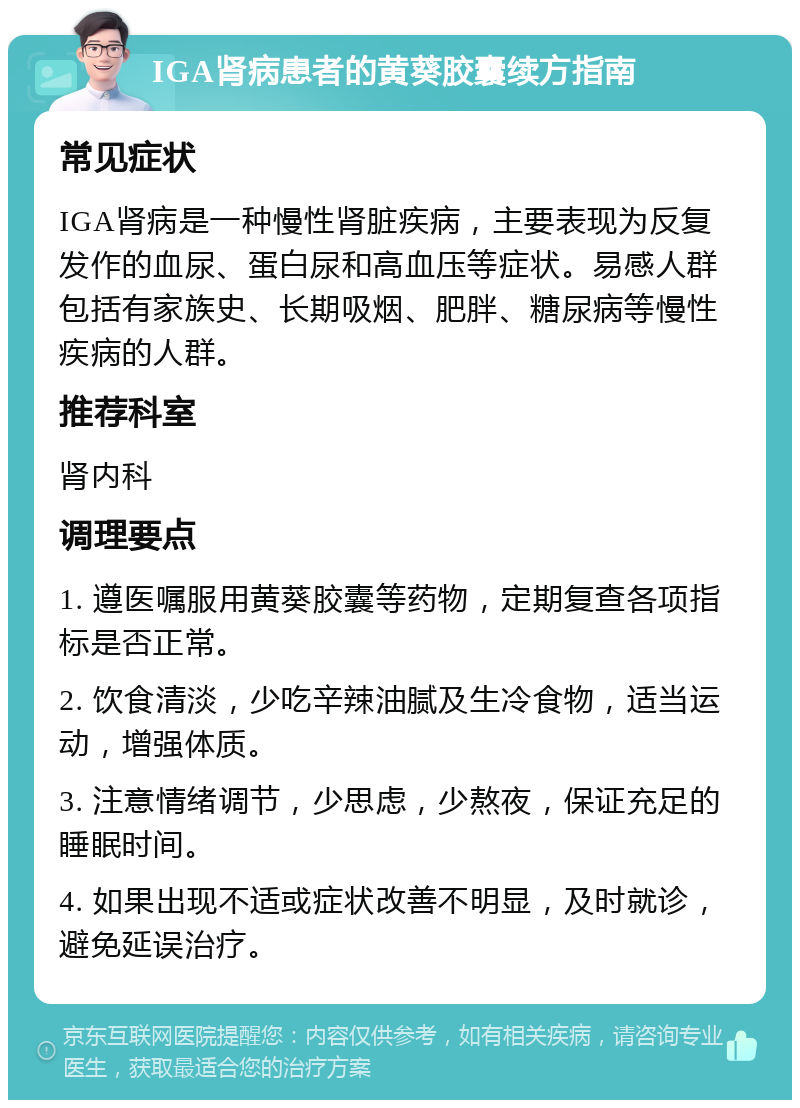 IGA肾病患者的黄葵胶囊续方指南 常见症状 IGA肾病是一种慢性肾脏疾病，主要表现为反复发作的血尿、蛋白尿和高血压等症状。易感人群包括有家族史、长期吸烟、肥胖、糖尿病等慢性疾病的人群。 推荐科室 肾内科 调理要点 1. 遵医嘱服用黄葵胶囊等药物，定期复查各项指标是否正常。 2. 饮食清淡，少吃辛辣油腻及生冷食物，适当运动，增强体质。 3. 注意情绪调节，少思虑，少熬夜，保证充足的睡眠时间。 4. 如果出现不适或症状改善不明显，及时就诊，避免延误治疗。