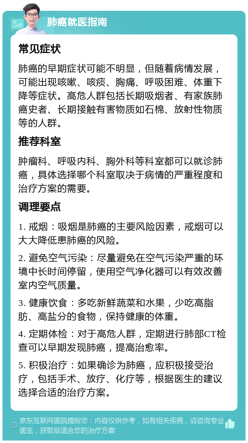 肺癌就医指南 常见症状 肺癌的早期症状可能不明显，但随着病情发展，可能出现咳嗽、咳痰、胸痛、呼吸困难、体重下降等症状。高危人群包括长期吸烟者、有家族肺癌史者、长期接触有害物质如石棉、放射性物质等的人群。 推荐科室 肿瘤科、呼吸内科、胸外科等科室都可以就诊肺癌，具体选择哪个科室取决于病情的严重程度和治疗方案的需要。 调理要点 1. 戒烟：吸烟是肺癌的主要风险因素，戒烟可以大大降低患肺癌的风险。 2. 避免空气污染：尽量避免在空气污染严重的环境中长时间停留，使用空气净化器可以有效改善室内空气质量。 3. 健康饮食：多吃新鲜蔬菜和水果，少吃高脂肪、高盐分的食物，保持健康的体重。 4. 定期体检：对于高危人群，定期进行肺部CT检查可以早期发现肺癌，提高治愈率。 5. 积极治疗：如果确诊为肺癌，应积极接受治疗，包括手术、放疗、化疗等，根据医生的建议选择合适的治疗方案。