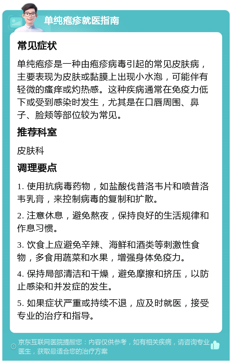 单纯疱疹就医指南 常见症状 单纯疱疹是一种由疱疹病毒引起的常见皮肤病，主要表现为皮肤或黏膜上出现小水泡，可能伴有轻微的瘙痒或灼热感。这种疾病通常在免疫力低下或受到感染时发生，尤其是在口唇周围、鼻子、脸颊等部位较为常见。 推荐科室 皮肤科 调理要点 1. 使用抗病毒药物，如盐酸伐昔洛韦片和喷昔洛韦乳膏，来控制病毒的复制和扩散。 2. 注意休息，避免熬夜，保持良好的生活规律和作息习惯。 3. 饮食上应避免辛辣、海鲜和酒类等刺激性食物，多食用蔬菜和水果，增强身体免疫力。 4. 保持局部清洁和干燥，避免摩擦和挤压，以防止感染和并发症的发生。 5. 如果症状严重或持续不退，应及时就医，接受专业的治疗和指导。