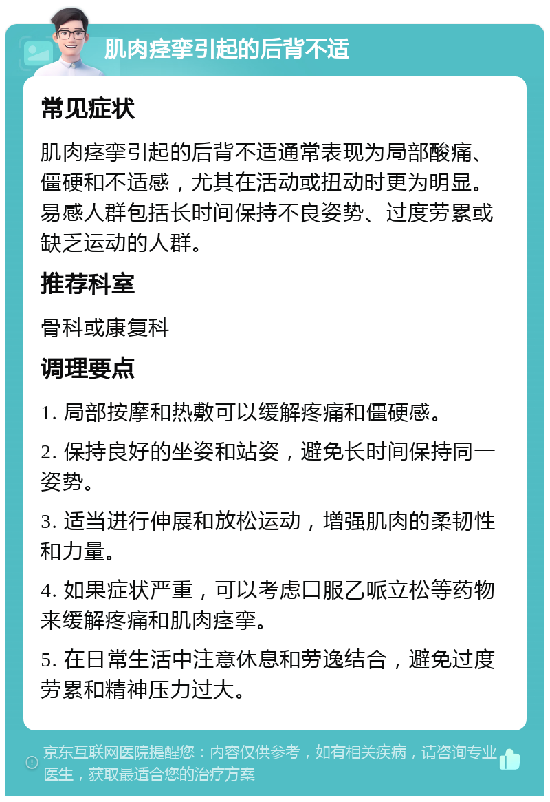 肌肉痉挛引起的后背不适 常见症状 肌肉痉挛引起的后背不适通常表现为局部酸痛、僵硬和不适感，尤其在活动或扭动时更为明显。易感人群包括长时间保持不良姿势、过度劳累或缺乏运动的人群。 推荐科室 骨科或康复科 调理要点 1. 局部按摩和热敷可以缓解疼痛和僵硬感。 2. 保持良好的坐姿和站姿，避免长时间保持同一姿势。 3. 适当进行伸展和放松运动，增强肌肉的柔韧性和力量。 4. 如果症状严重，可以考虑口服乙哌立松等药物来缓解疼痛和肌肉痉挛。 5. 在日常生活中注意休息和劳逸结合，避免过度劳累和精神压力过大。