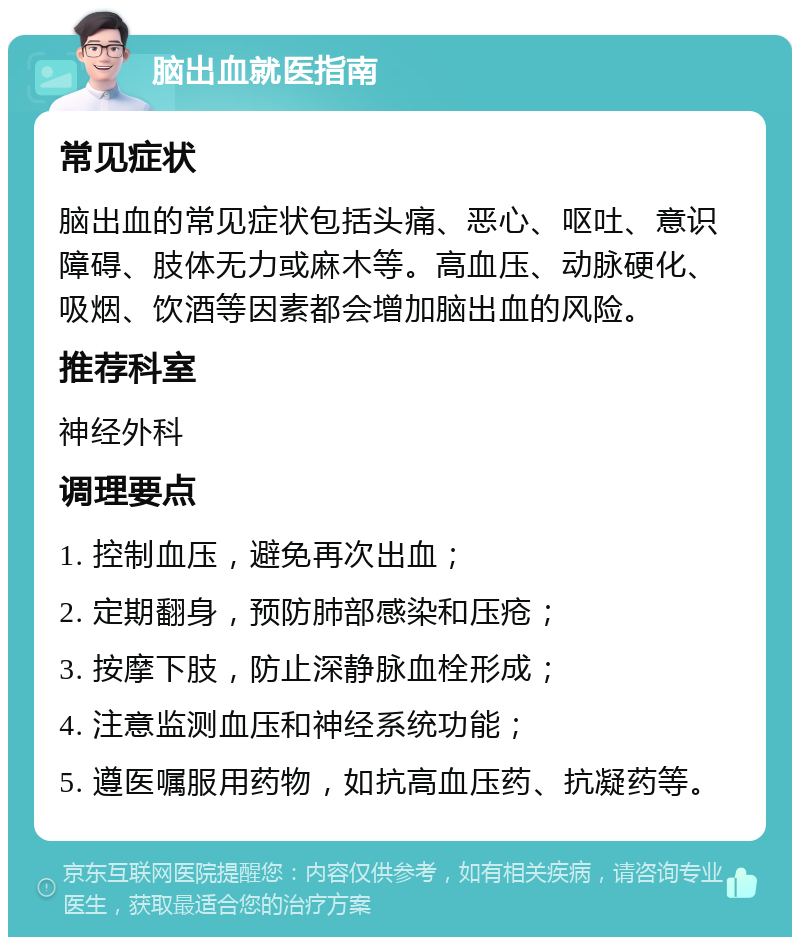 脑出血就医指南 常见症状 脑出血的常见症状包括头痛、恶心、呕吐、意识障碍、肢体无力或麻木等。高血压、动脉硬化、吸烟、饮酒等因素都会增加脑出血的风险。 推荐科室 神经外科 调理要点 1. 控制血压，避免再次出血； 2. 定期翻身，预防肺部感染和压疮； 3. 按摩下肢，防止深静脉血栓形成； 4. 注意监测血压和神经系统功能； 5. 遵医嘱服用药物，如抗高血压药、抗凝药等。