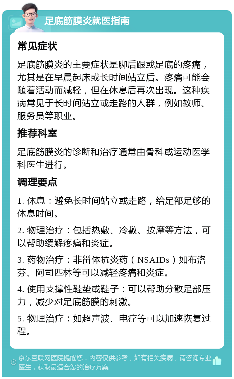 足底筋膜炎就医指南 常见症状 足底筋膜炎的主要症状是脚后跟或足底的疼痛，尤其是在早晨起床或长时间站立后。疼痛可能会随着活动而减轻，但在休息后再次出现。这种疾病常见于长时间站立或走路的人群，例如教师、服务员等职业。 推荐科室 足底筋膜炎的诊断和治疗通常由骨科或运动医学科医生进行。 调理要点 1. 休息：避免长时间站立或走路，给足部足够的休息时间。 2. 物理治疗：包括热敷、冷敷、按摩等方法，可以帮助缓解疼痛和炎症。 3. 药物治疗：非甾体抗炎药（NSAIDs）如布洛芬、阿司匹林等可以减轻疼痛和炎症。 4. 使用支撑性鞋垫或鞋子：可以帮助分散足部压力，减少对足底筋膜的刺激。 5. 物理治疗：如超声波、电疗等可以加速恢复过程。