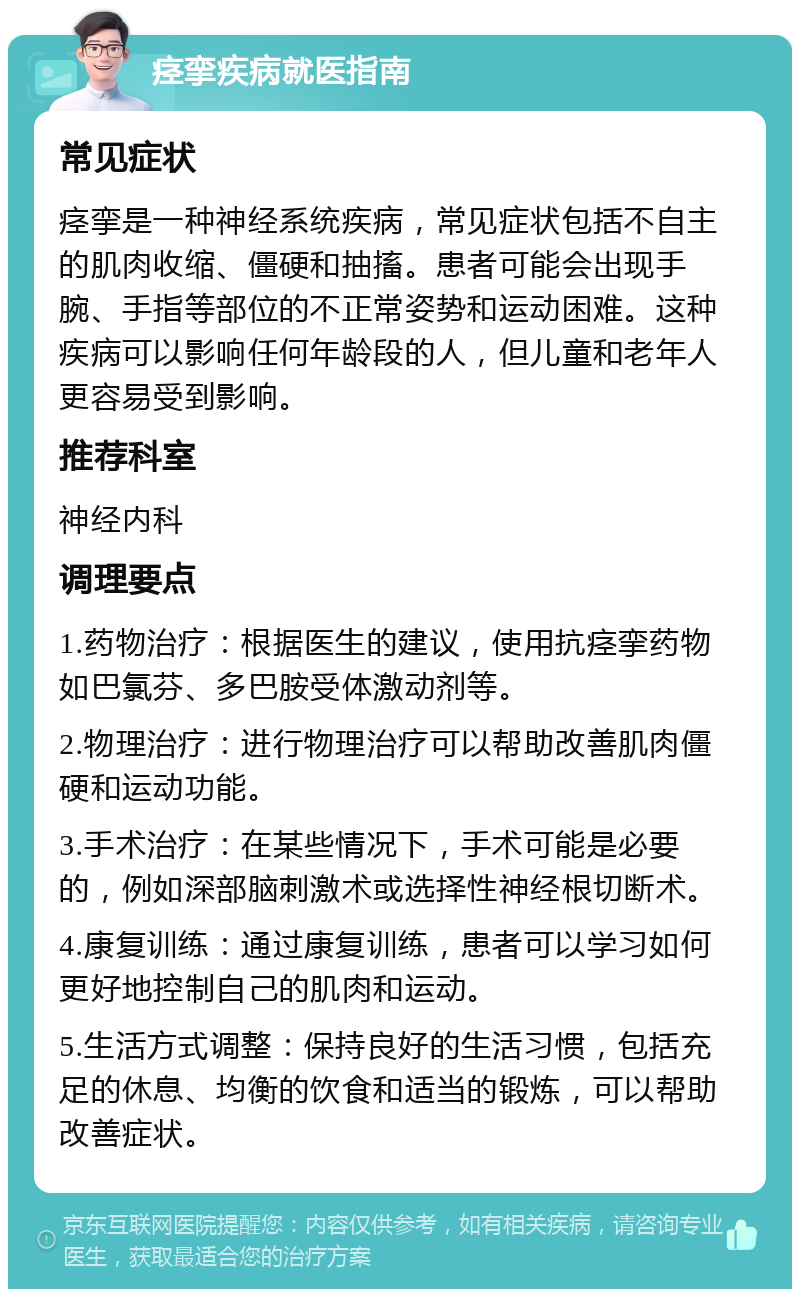 痉挛疾病就医指南 常见症状 痉挛是一种神经系统疾病，常见症状包括不自主的肌肉收缩、僵硬和抽搐。患者可能会出现手腕、手指等部位的不正常姿势和运动困难。这种疾病可以影响任何年龄段的人，但儿童和老年人更容易受到影响。 推荐科室 神经内科 调理要点 1.药物治疗：根据医生的建议，使用抗痉挛药物如巴氯芬、多巴胺受体激动剂等。 2.物理治疗：进行物理治疗可以帮助改善肌肉僵硬和运动功能。 3.手术治疗：在某些情况下，手术可能是必要的，例如深部脑刺激术或选择性神经根切断术。 4.康复训练：通过康复训练，患者可以学习如何更好地控制自己的肌肉和运动。 5.生活方式调整：保持良好的生活习惯，包括充足的休息、均衡的饮食和适当的锻炼，可以帮助改善症状。