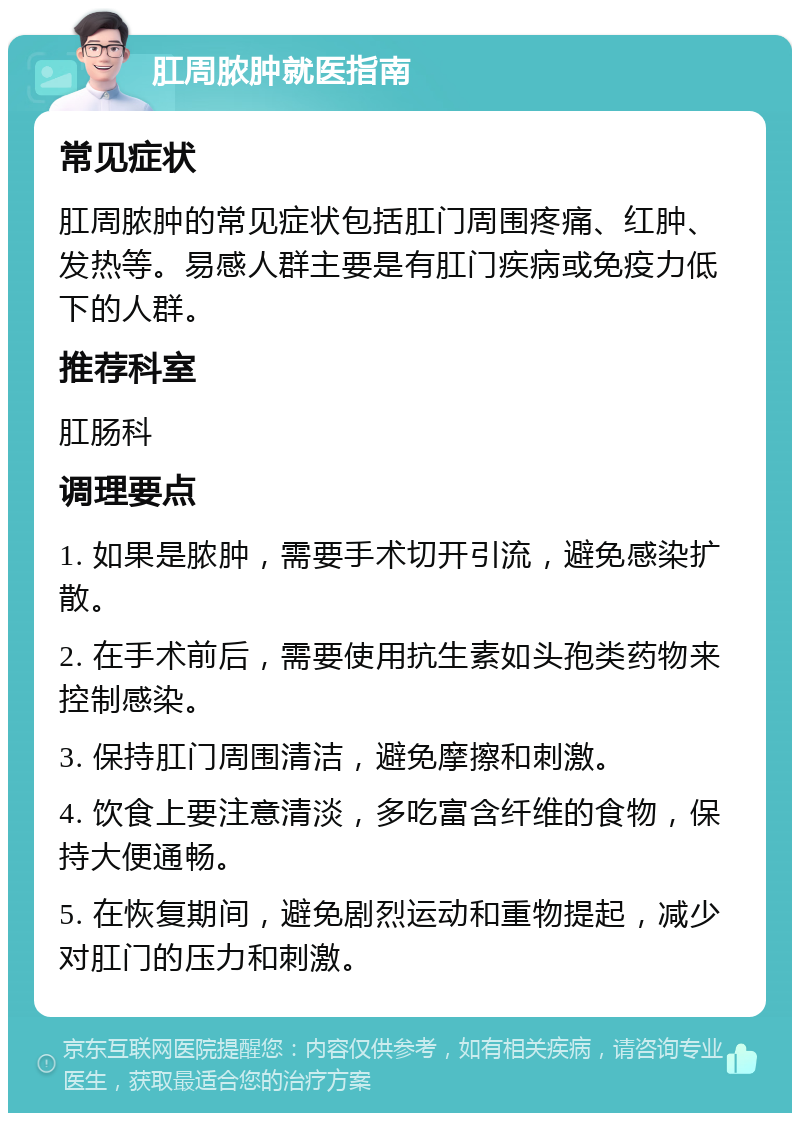 肛周脓肿就医指南 常见症状 肛周脓肿的常见症状包括肛门周围疼痛、红肿、发热等。易感人群主要是有肛门疾病或免疫力低下的人群。 推荐科室 肛肠科 调理要点 1. 如果是脓肿，需要手术切开引流，避免感染扩散。 2. 在手术前后，需要使用抗生素如头孢类药物来控制感染。 3. 保持肛门周围清洁，避免摩擦和刺激。 4. 饮食上要注意清淡，多吃富含纤维的食物，保持大便通畅。 5. 在恢复期间，避免剧烈运动和重物提起，减少对肛门的压力和刺激。