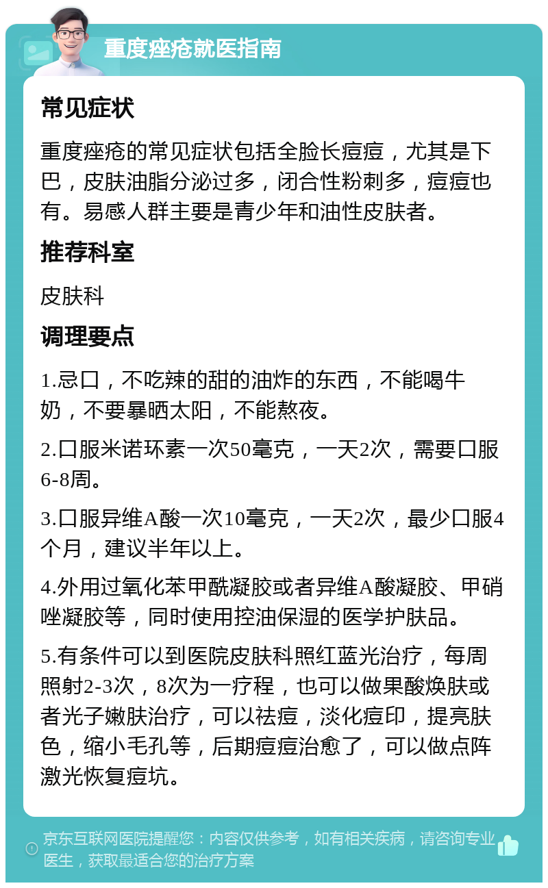 重度痤疮就医指南 常见症状 重度痤疮的常见症状包括全脸长痘痘，尤其是下巴，皮肤油脂分泌过多，闭合性粉刺多，痘痘也有。易感人群主要是青少年和油性皮肤者。 推荐科室 皮肤科 调理要点 1.忌口，不吃辣的甜的油炸的东西，不能喝牛奶，不要暴晒太阳，不能熬夜。 2.口服米诺环素一次50毫克，一天2次，需要口服6-8周。 3.口服异维A酸一次10毫克，一天2次，最少口服4个月，建议半年以上。 4.外用过氧化苯甲酰凝胶或者异维A酸凝胶、甲硝唑凝胶等，同时使用控油保湿的医学护肤品。 5.有条件可以到医院皮肤科照红蓝光治疗，每周照射2-3次，8次为一疗程，也可以做果酸焕肤或者光子嫩肤治疗，可以祛痘，淡化痘印，提亮肤色，缩小毛孔等，后期痘痘治愈了，可以做点阵激光恢复痘坑。