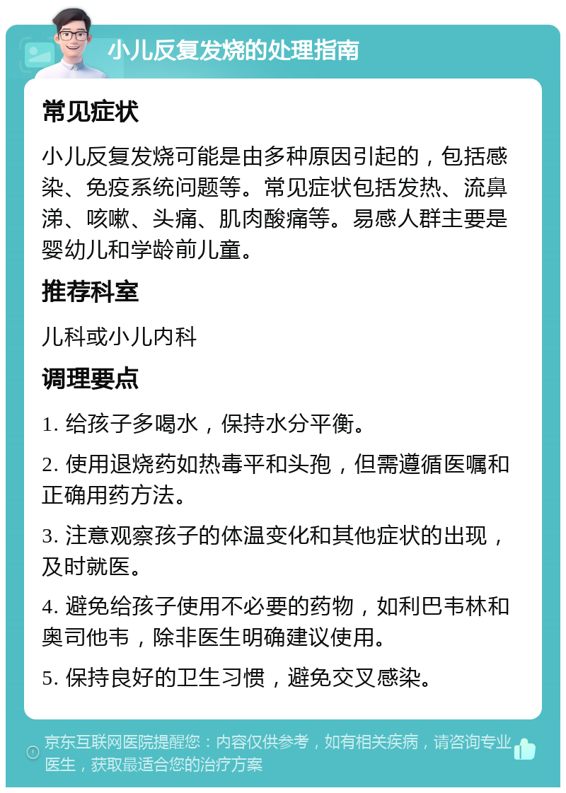 小儿反复发烧的处理指南 常见症状 小儿反复发烧可能是由多种原因引起的，包括感染、免疫系统问题等。常见症状包括发热、流鼻涕、咳嗽、头痛、肌肉酸痛等。易感人群主要是婴幼儿和学龄前儿童。 推荐科室 儿科或小儿内科 调理要点 1. 给孩子多喝水，保持水分平衡。 2. 使用退烧药如热毒平和头孢，但需遵循医嘱和正确用药方法。 3. 注意观察孩子的体温变化和其他症状的出现，及时就医。 4. 避免给孩子使用不必要的药物，如利巴韦林和奥司他韦，除非医生明确建议使用。 5. 保持良好的卫生习惯，避免交叉感染。